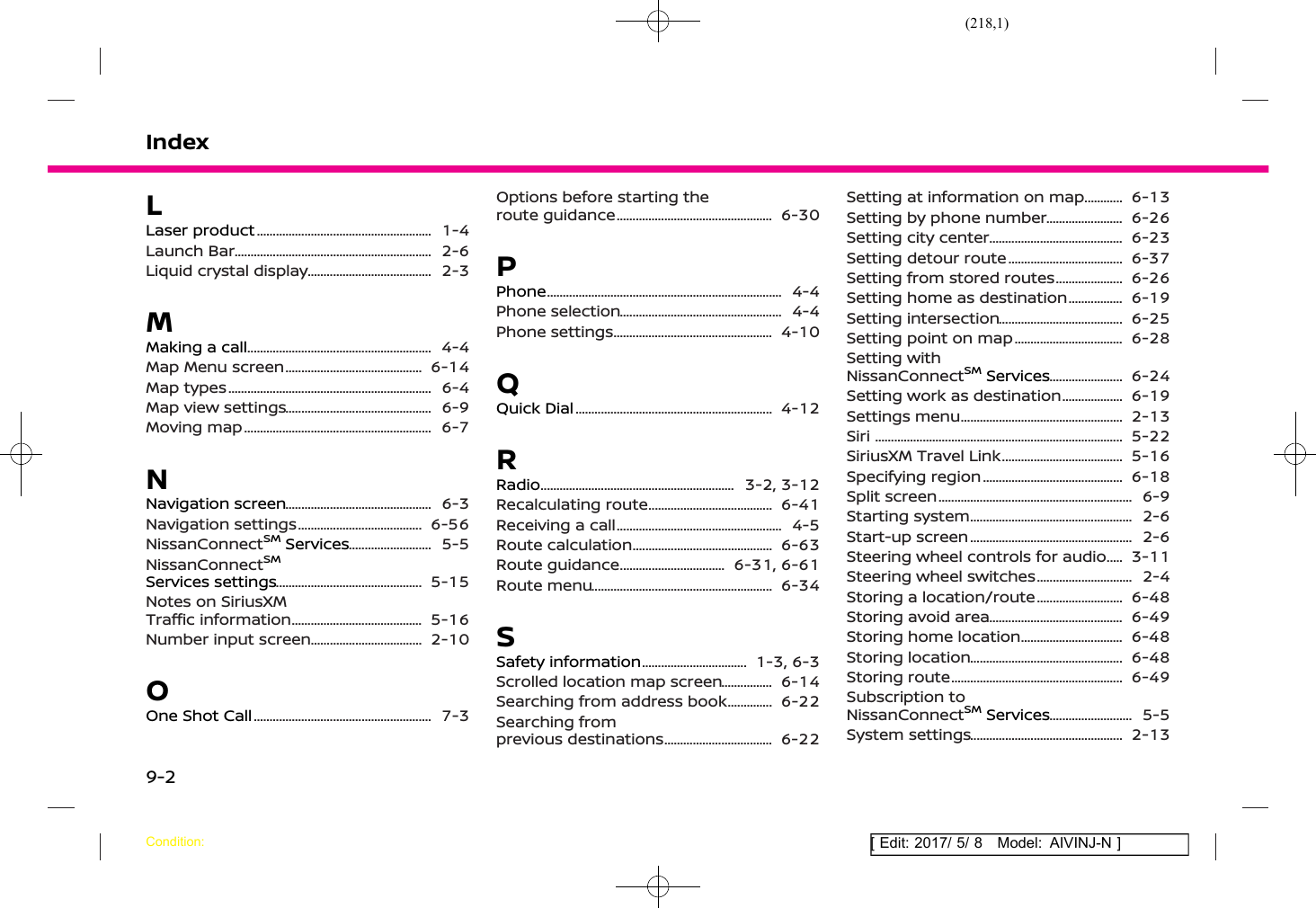 (218,1)[ Edit: 2017/ 5/ 8 Model: AIVINJ-N ]IndexLLaser product .......................................................... 1-4Launch Bar ................................................................. 2-6Liquid crystal display .......................................... 2-3MMaking a call ............................................................. 4-4Map Menu screen .............................................. 6-14Map types ................................................................... 6-4Map view settings ................................................. 6-9Moving map .............................................................. 6-7NNavigation screen ................................................. 6-3Navigation settings .......................................... 6-56NissanConnectSMServices ............................. 5-5NissanConnectSMServices settings ................................................. 5-15Notes on SiriusXMTraffic information ............................................ 5-16Number input screen ...................................... 2-10OOne Shot Call ........................................................... 7-3Options before starting theroute guidance .................................................... 6-30PPhone ............................................................................. 4-4Phone selection ...................................................... 4-4Phone settings ..................................................... 4-10QQuick Dial ................................................................. 4-12RRadio ................................................................ 3-2, 3-12Recalculating route .......................................... 6-41Receiving a call ....................................................... 4-5Route calculation ............................................... 6-63Route guidance .................................... 6-31, 6-61Route menu ............................................................ 6-34SSafety information .................................... 1-3, 6-3Scrolled location map screen ................... 6-14Searching from address book ................. 6-22Searching fromprevious destinations ..................................... 6-22Setting at information on map ............... 6-13Setting by phone number ........................... 6-26Setting city center ............................................. 6-23Setting detour route ....................................... 6-37Setting from stored routes ........................ 6-26Setting home as destination .................... 6-19Setting intersection .......................................... 6-25Setting point on map ..................................... 6-28Setting withNissanConnectSMServices .......................... 6-24Setting work as destination ...................... 6-19Settings menu ...................................................... 2-13Siri ................................................................................. 5-22SiriusXM Travel Link ......................................... 5-16Specifying region ............................................... 6-18Split screen ................................................................ 6-9Starting system ...................................................... 2-6Start-up screen ...................................................... 2-6Steering wheel controls for audio ........ 3-11Steering wheel switches ................................. 2-4Storing a location/route .............................. 6-48Storing avoid area ............................................. 6-49Storing home location ................................... 6-48Storing location ................................................... 6-48Storing route ......................................................... 6-49Subscription toNissanConnectSMServices ............................. 5-5System settings ................................................... 2-13Condition:9-2