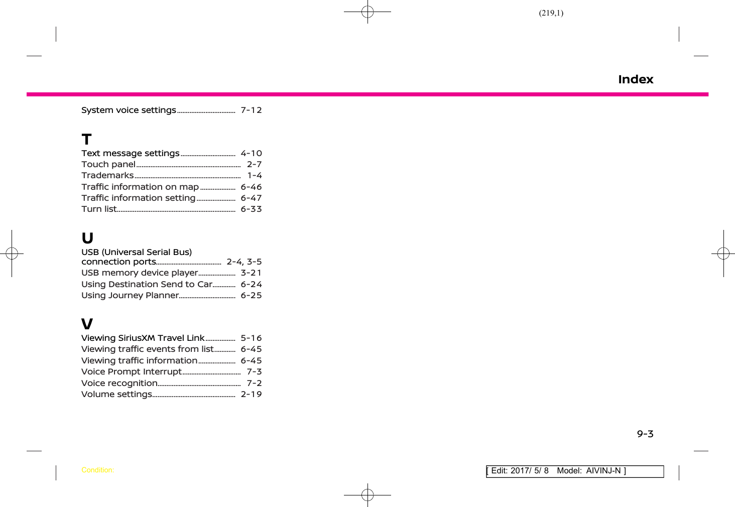 (219,1)[ Edit: 2017/ 5/ 8 Model: AIVINJ-N ]System voice settings .................................... 7-12TText message settings .................................. 4-10Touch panel .............................................................. 2-7Trademarks ............................................................... 1-4Traffic information on map ....................... 6-46Traffic information setting ......................... 6-47Turn list ...................................................................... 6-33UUSB (Universal Serial Bus)connection ports ........................................ 2-4, 3-5USB memory device player ........................ 3-21Using Destination Send to Car ................ 6-24Using Journey Planner ................................... 6-25VViewing SiriusXM Travel Link .................... 5-16Viewing traffic events from list ............... 6-45Viewing traffic information ........................ 6-45Voice Prompt Interrupt .................................... 7-3Voice recognition .................................................. 7-2Volume settings .................................................. 2-19IndexCondition:9-3