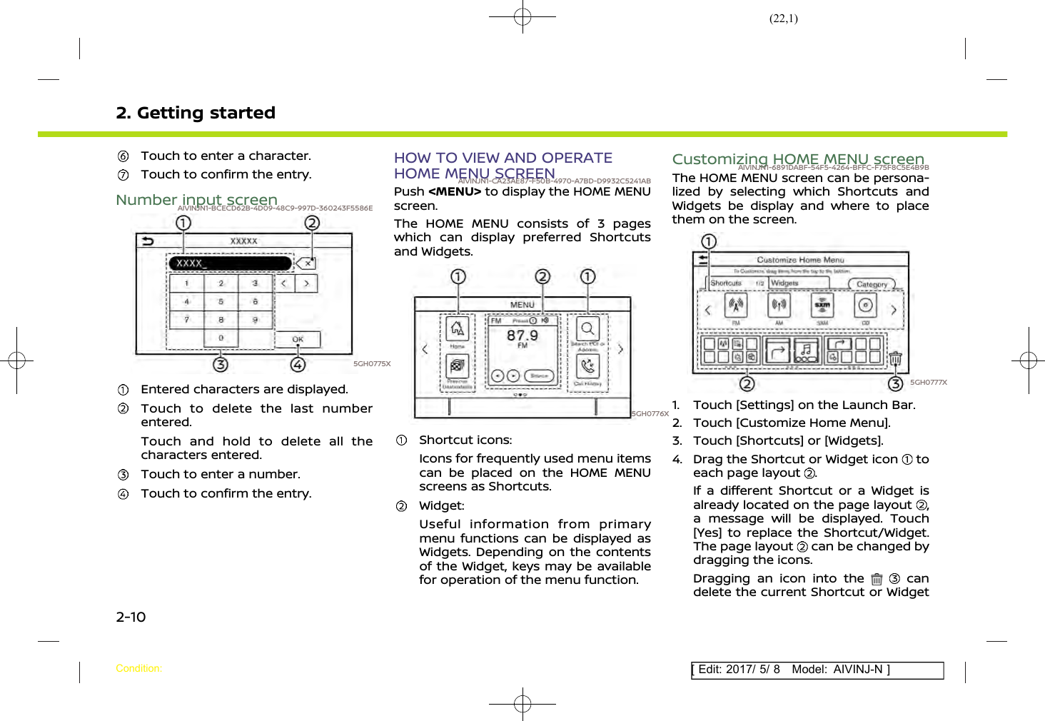(22,1)[ Edit: 2017/ 5/ 8 Model: AIVINJ-N ]2. Getting startedTouch to enter a character.Touch to confirm the entry.Number input screenAIVINJN1-BCECD62B-4D09-48C9-997D-360243F5586E5GH0775XEntered characters are displayed.Touch to delete the last numberentered.Touch and hold to delete all thecharacters entered.Touch to enter a number.Touch to confirm the entry.HOW TO VIEW AND OPERATEHOME MENU SCREENAIVINJN1-CA23AE87-F50B-4970-A7BD-D9932C5241ABPush &lt;MENU&gt; to display the HOME MENUscreen.The HOME MENU consists of 3 pageswhich can display preferred Shortcutsand Widgets.5GH0776XShortcut icons:Icons for frequently used menu itemscan be placed on the HOME MENUscreens as Shortcuts.Widget:Useful information from primarymenu functions can be displayed asWidgets. Depending on the contentsof the Widget, keys may be availablefor operation of the menu function.Customizing HOME MENU screenAIVINJN1-6891DABF-54F5-4264-BFFC-F75F8C5E4B9BThe HOME MENU screen can be persona-lized by selecting which Shortcuts andWidgets be display and where to placethem on the screen.5GH0777X1. Touch [Settings] on the Launch Bar.2. Touch [Customize Home Menu].3. Touch [Shortcuts] or [Widgets].4. Drag the Shortcut or Widget icon toeach page layout .If a different Shortcut or a Widget isalready located on the page layout ,a message will be displayed. Touch[Yes] to replace the Shortcut/Widget.The page layout can be changed bydragging the icons.Dragging an icon into the candelete the current Shortcut or WidgetCondition:2-10