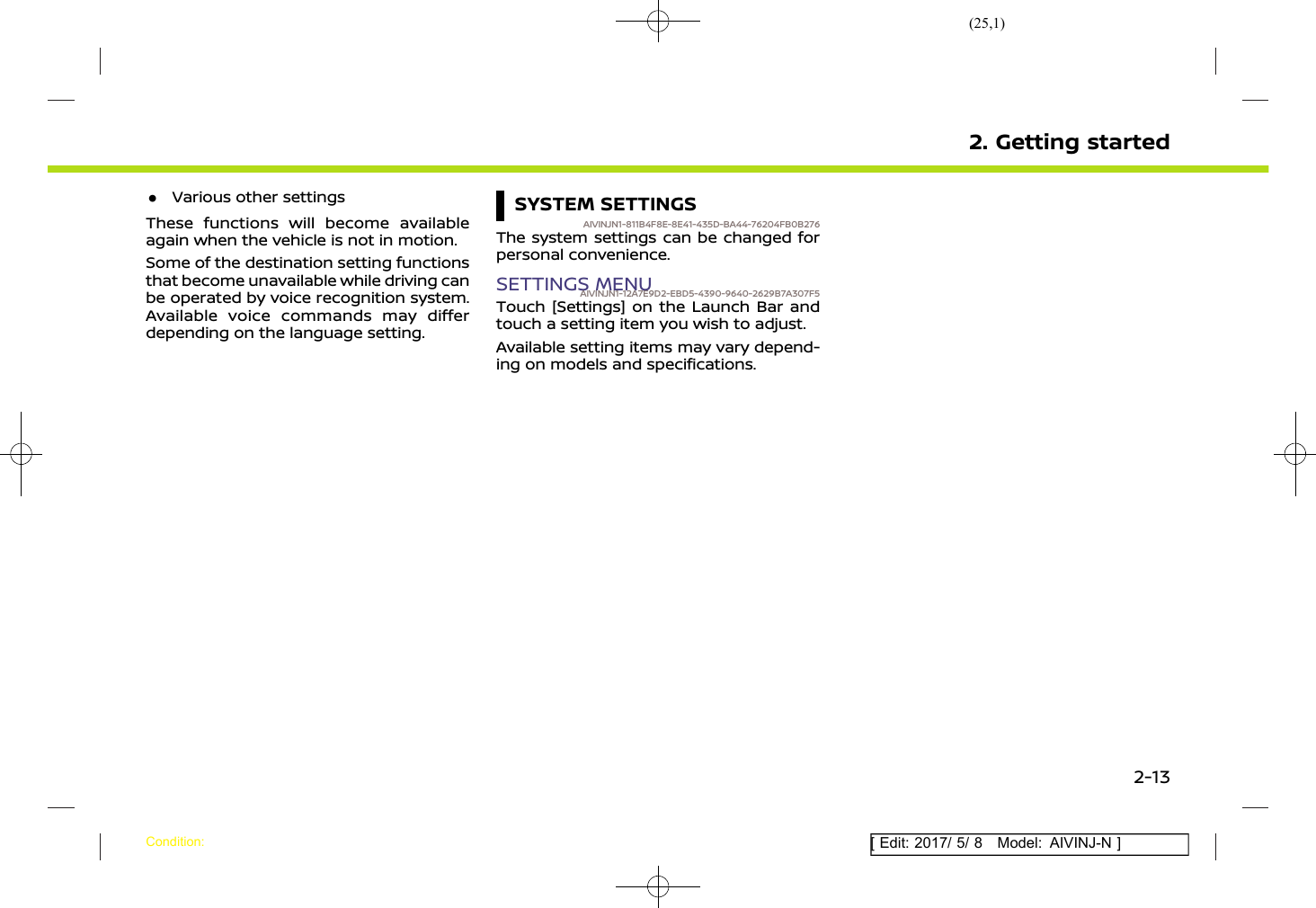 (25,1)[ Edit: 2017/ 5/ 8 Model: AIVINJ-N ].Various other settingsThese functions will become availableagain when the vehicle is not in motion.Some of the destination setting functionsthat become unavailable while driving canbe operated by voice recognition system.Available voice commands may differdepending on the language setting.SYSTEM SETTINGSAIVINJN1-811B4F8E-8E41-435D-BA44-76204FB0B276The system settings can be changed forpersonal convenience.SETTINGS MENUAIVINJN1-12A7E9D2-EBD5-4390-9640-2629B7A307F5Touch [Settings] on the Launch Bar andtouch a setting item you wish to adjust.Available setting items may vary depend-ing on models and specifications.2. Getting startedCondition:2-13