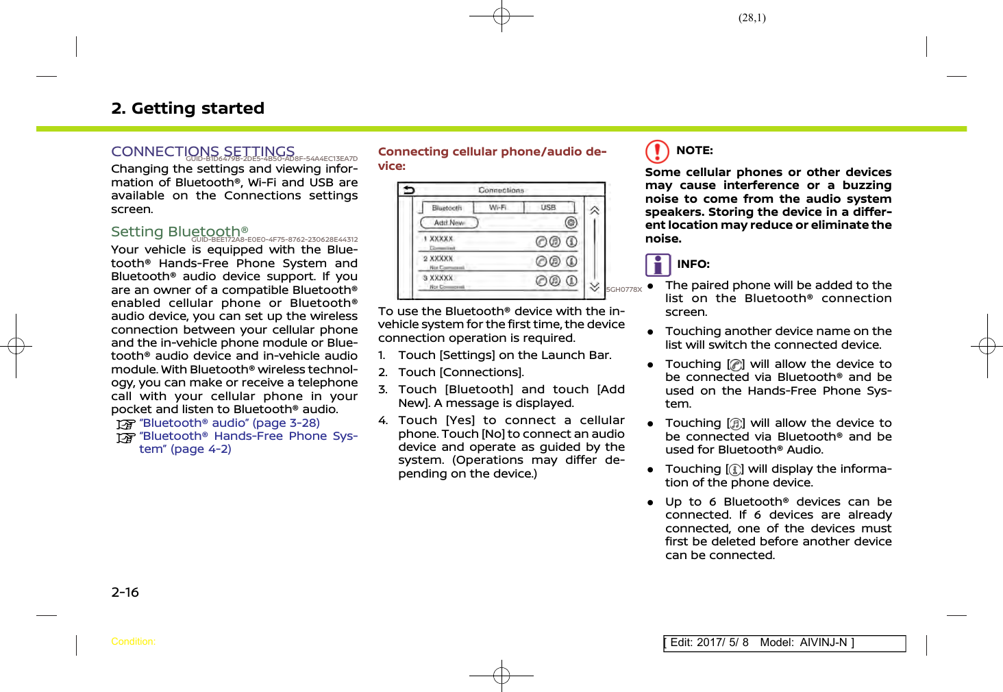 (28,1)[ Edit: 2017/ 5/ 8 Model: AIVINJ-N ]2. Getting startedCONNECTIONS SETTINGSGUID-B1D6479B-2DE5-4B50-AD8F-54A4EC13EA7DChanging the settings and viewing infor-mation of Bluetooth®, Wi-Fi and USB areavailable on the Connections settingsscreen.Setting Bluetooth®GUID-BEE172A8-E0E0-4F75-8762-230628E44312Your vehicle is equipped with the Blue-tooth® Hands-Free Phone System andBluetooth® audio device support. If youare an owner of a compatible Bluetooth®enabled cellular phone or Bluetooth®audio device, you can set up the wirelessconnection between your cellular phoneand the in-vehicle phone module or Blue-tooth® audio device and in-vehicle audiomodule. With Bluetooth® wireless technol-ogy, you can make or receive a telephonecall with your cellular phone in yourpocket and listen to Bluetooth® audio.“Bluetooth® audio” (page 3-28)“Bluetooth® Hands-Free Phone Sys-tem” (page 4-2)Connecting cellular phone/audio de-vice:5GH0778XTo use the Bluetooth® device with the in-vehicle system for the first time, the deviceconnection operation is required.1. Touch [Settings] on the Launch Bar.2. Touch [Connections].3. Touch [Bluetooth] and touch [AddNew]. A message is displayed.4. Touch [Yes] to connect a cellularphone. Touch [No] to connect an audiodevice and operate as guided by thesystem. (Operations may differ de-pending on the device.)NOTE:Some cellular phones or other devicesmay cause interference or a buzzingnoise to come from the audio systemspeakers. Storing the device in a differ-ent location may reduce or eliminate thenoise.INFO:.The paired phone will be added to thelist on the Bluetooth® connectionscreen..Touching another device name on thelist will switch the connected device..Touching [ ] will allow the device tobe connected via Bluetooth® and beused on the Hands-Free Phone Sys-tem..Touching [ ] will allow the device tobe connected via Bluetooth® and beused for Bluetooth® Audio..Touching [ ] will display the informa-tion of the phone device..Up to 6 Bluetooth® devices can beconnected. If 6 devices are alreadyconnected, one of the devices mustfirst be deleted before another devicecan be connected.Condition:2-16