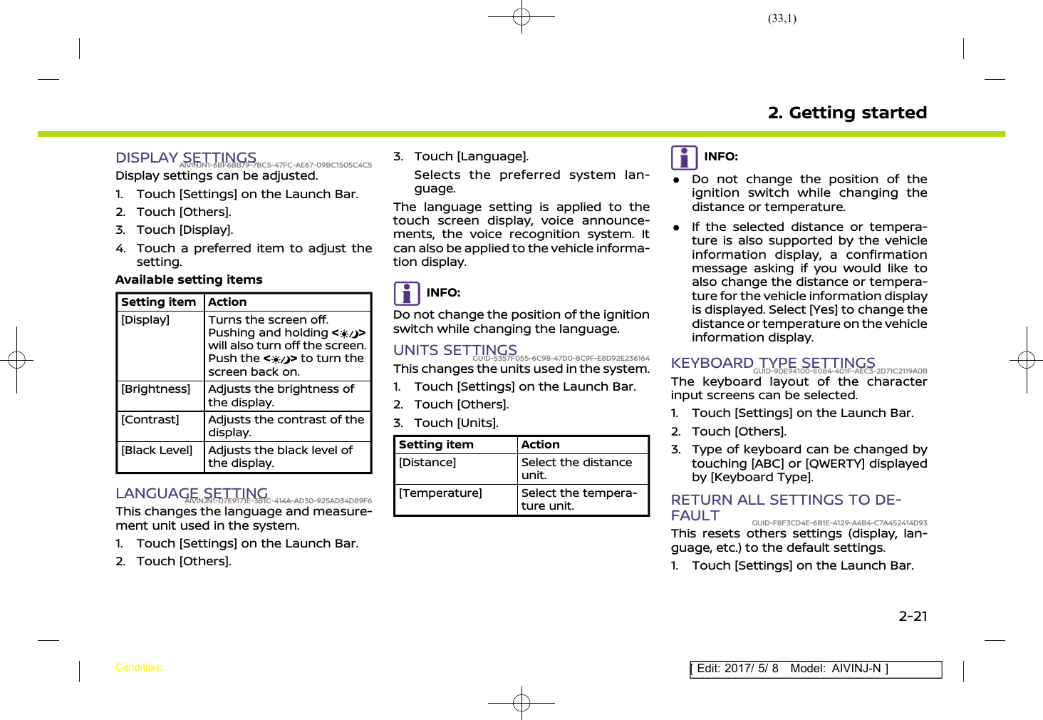 (33,1)[ Edit: 2017/ 5/ 8 Model: AIVINJ-N ]DISPLAY SETTINGSAIVINJN1-6BF6BB79-7BC5-47FC-AE67-09BC1505C4C5Display settings can be adjusted.1. Touch [Settings] on the Launch Bar.2. Touch [Others].3. Touch [Display].4. Touch a preferred item to adjust thesetting.Available setting itemsSetting item Action[Display] Turns the screen off.Pushing and holding &lt;&gt;will also turn off the screen.Push the &lt;&gt;to turn thescreen back on.[Brightness] Adjusts the brightness ofthe display.[Contrast] Adjusts the contrast of thedisplay.[Black Level] Adjusts the black level ofthe display.LANGUAGE SETTINGAIVINJN1-D7E9171E-3B1C-414A-AD30-925AD34D89F6This changes the language and measure-ment unit used in the system.1. Touch [Settings] on the Launch Bar.2. Touch [Others].3. Touch [Language].Selects the preferred system lan-guage.The language setting is applied to thetouch screen display, voice announce-ments, the voice recognition system. Itcan also be applied to the vehicle informa-tion display.INFO:Do not change the position of the ignitionswitch while changing the language.UNITS SETTINGSGUID-5357F055-6C98-47D0-8C9F-E8D92E236164This changes the units used in the system.1. Touch [Settings] on the Launch Bar.2. Touch [Others].3. Touch [Units].Setting item Action[Distance] Select the distanceunit.[Temperature] Select the tempera-ture unit.INFO:.Do not change the position of theignition switch while changing thedistance or temperature..If the selected distance or tempera-ture is also supported by the vehicleinformation display, a confirmationmessage asking if you would like toalso change the distance or tempera-ture for the vehicle information displayis displayed. Select [Yes] to change thedistance or temperature on the vehicleinformation display.KEYBOARD TYPE SETTINGSGUID-9DE94100-E084-401F-AEC3-2D71C2119A0BThe keyboard layout of the characterinput screens can be selected.1. Touch [Settings] on the Launch Bar.2. Touch [Others].3. Type of keyboard can be changed bytouching [ABC] or [QWERTY] displayedby [Keyboard Type].RETURN ALL SETTINGS TO DE-FAULT GUID-F8F3CD4E-6B1E-4129-A4B4-C7A452414D93This resets others settings (display, lan-guage, etc.) to the default settings.1. Touch [Settings] on the Launch Bar.2. Getting startedCondition:2-21
