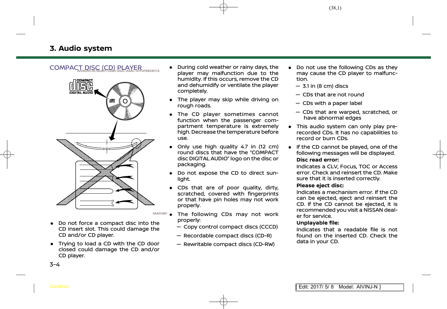 (38,1)[ Edit: 2017/ 5/ 8 Model: AIVINJ-N ]3. Audio systemCOMPACT DISC (CD) PLAYERAIVINJN1-DC5E2611-026D-452C-A4AC-47F0F8806FC5SAA0480.Do not force a compact disc into theCD insert slot. This could damage theCD and/or CD player..Trying to load a CD with the CD doorclosed could damage the CD and/orCD player..During cold weather or rainy days, theplayer may malfunction due to thehumidity. If this occurs, remove the CDand dehumidify or ventilate the playercompletely..The player may skip while driving onrough roads..The CD player sometimes cannotfunction when the passenger com-partment temperature is extremelyhigh. Decrease the temperature beforeuse..Only use high quality 4.7 in (12 cm)round discs that have the “COMPACTdisc DIGITAL AUDIO” logo on the disc orpackaging..Do not expose the CD to direct sun-light..CDs that are of poor quality, dirty,scratched, covered with fingerprintsor that have pin holes may not workproperly..The following CDs may not workproperly:— Copy control compact discs (CCCD)— Recordable compact discs (CD-R)— Rewritable compact discs (CD-RW).Do not use the following CDs as theymay cause the CD player to malfunc-tion.— 3.1 in (8 cm) discs— CDs that are not round— CDs with a paper label— CDs that are warped, scratched, orhave abnormal edges.This audio system can only play pre-recorded CDs. It has no capabilities torecord or burn CDs..If the CD cannot be played, one of thefollowing messages will be displayed.Disc read error:Indicates a CLV, Focus, TOC or Accesserror. Check and reinsert the CD. Makesure that it is inserted correctly.Please eject disc:Indicates a mechanism error. If the CDcan be ejected, eject and reinsert theCD. If the CD cannot be ejected, it isrecommended you visit a NISSAN deal-er for service.Unplayable file:Indicates that a readable file is notfound on the inserted CD. Check thedata in your CD.Condition:3-4
