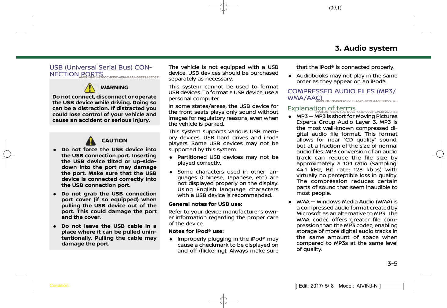 (39,1)[ Edit: 2017/ 5/ 8 Model: AIVINJ-N ]USB (Universal Serial Bus) CON-NECTION PORTSAIVINJN1-B14770CC-B357-4196-BAA4-5BEF948ED871WARNINGAIVINJN1-D638FED5-E54C-411B-A0EC-FC59085277A5Do not connect, disconnect or operatethe USB device while driving. Doing socan be a distraction. If distracted youcould lose control of your vehicle andcause an accident or serious injury.CAUTIONAIVINJN1-29BDBF9A-FCE3-40F6-9211-F2C802EB06DC.Do not force the USB device intothe USB connection port. Insertingthe USB device tilted or up-side-down into the port may damagethe port. Make sure that the USBdevice is connected correctly intothe USB connection port..Do not grab the USB connectionport cover (if so equipped) whenpulling the USB device out of theport. This could damage the portand the cover..Do not leave the USB cable in aplace where it can be pulled unin-tentionally. Pulling the cable maydamage the port.The vehicle is not equipped with a USBdevice. USB devices should be purchasedseparately as necessary.This system cannot be used to formatUSB devices. To format a USB device, use apersonal computer.In some states/areas, the USB device forthe front seats plays only sound withoutimages for regulatory reasons, even whenthe vehicle is parked.This system supports various USB mem-ory devices, USB hard drives and iPod®players. Some USB devices may not besupported by this system..Partitioned USB devices may not beplayed correctly..Some characters used in other lan-guages (Chinese, Japanese, etc.) arenot displayed properly on the display.Using English language characterswith a USB device is recommended.General notes for USB use:Refer to your device manufacturer’s own-er information regarding the proper careof the device.Notes for iPod® use:.Improperly plugging in the iPod® maycause a checkmark to be displayed onand off (flickering). Always make surethat the iPod® is connected properly..Audiobooks may not play in the sameorder as they appear on an iPod®.COMPRESSED AUDIO FILES (MP3/WMA/AAC)AIVINJN1-59506932-77E0-4626-8C21-4A60DD222070Explanation of termsAIVINJN1-EB91730C-D0C7-441C-9028-C9C6F27A417B.MP3 — MP3 is short for Moving PicturesExperts Group Audio Layer 3. MP3 isthe most well-known compressed di-gital audio file format. This formatallows for near “CD quality” sound,but at a fraction of the size of normalaudio files. MP3 conversion of an audiotrack can reduce the file size byapproximately a 10:1 ratio (Sampling:44.1 kHz, Bit rate: 128 kbps) withvirtually no perceptible loss in quality.The compression reduces certainparts of sound that seem inaudible tomost people..WMA — Windows Media Audio (WMA) isa compressed audio format created byMicrosoft as an alternative to MP3. TheWMA codec offers greater file com-pression than the MP3 codec, enablingstorage of more digital audio tracks inthe same amount of space whencompared to MP3s at the same levelof quality.3. Audio systemCondition:3-5