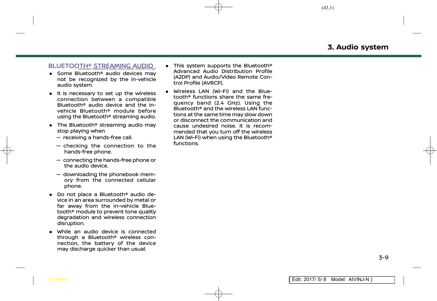 (43,1)[ Edit: 2017/ 5/ 8 Model: AIVINJ-N ]BLUETOOTH® STREAMING AUDIOAIVINJN1-24BDA0F9-283E-4615-995E-7F61FFF7F7B7.Some Bluetooth® audio devices maynot be recognized by the in-vehicleaudio system..It is necessary to set up the wirelessconnection between a compatibleBluetooth® audio device and the in-vehicle Bluetooth® module beforeusing the Bluetooth® streaming audio..The Bluetooth® streaming audio maystop playing when— receiving a hands-free call.— checking the connection to thehands-free phone.— connecting the hands-free phone orthe audio device.— downloading the phonebook mem-ory from the connected cellularphone..Do not place a Bluetooth® audio de-vice in an area surrounded by metal orfar away from the in-vehicle Blue-tooth® module to prevent tone qualitydegradation and wireless connectiondisruption..While an audio device is connectedthrough a Bluetooth® wireless con-nection, the battery of the devicemay discharge quicker than usual..This system supports the Bluetooth®Advanced Audio Distribution Profile(A2DP) and Audio/Video Remote Con-trol Profile (AVRCP)..Wireless LAN (Wi-Fi) and the Blue-tooth® functions share the same fre-quency band (2.4 GHz). Using theBluetooth® and the wireless LAN func-tions at the same time may slow downor disconnect the communication andcause undesired noise. It is recom-mended that you turn off the wirelessLAN (Wi-Fi) when using the Bluetooth®functions.3. Audio systemCondition:3-9