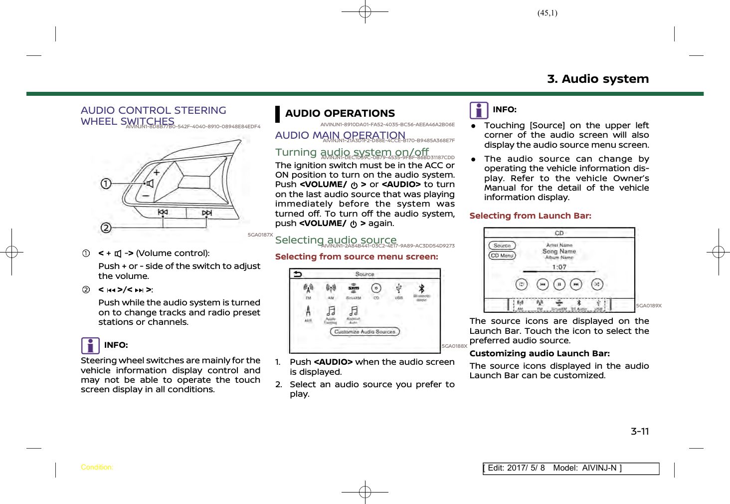 (45,1)[ Edit: 2017/ 5/ 8 Model: AIVINJ-N ]AUDIO CONTROL STEERINGWHEEL SWITCHESAIVINJN1-8D8B77B0-542F-4040-8910-08948E84EDF45GA0187X&lt;+ -&gt;(Volume control):Push + or - side of the switch to adjustthe volume.&lt; &gt;/&lt; &gt;:Push while the audio system is turnedon to change tracks and radio presetstations or channels.INFO:Steering wheel switches are mainly for thevehicle information display control andmay not be able to operate the touchscreen display in all conditions.AUDIO OPERATIONSAIVINJN1-8910DA01-FA52-4035-BC56-AEEA46A2B06EAUDIO MAIN OPERATIONAIVINJN1-21A3D1F2-D88E-4CCE-B170-B9485A368E7FTurning audio system on/offAIVINJN1-DEC1D39C-0B79-4535-9FBF-86BD31187CDDThe ignition switch must be in the ACC orON position to turn on the audio system.Push &lt;VOLUME/ &gt;or &lt;AUDIO&gt; to turnon the last audio source that was playingimmediately before the system wasturned off. To turn off the audio system,push &lt;VOLUME/ &gt;again.Selecting audio sourceAIVINJN1-2A84B441-03C2-4E17-9A89-AC3DD54D9273Selecting from source menu screen:5GA0188X1. Push &lt;AUDIO&gt; when the audio screenis displayed.2. Select an audio source you prefer toplay.INFO:.Touching [Source] on the upper leftcorner of the audio screen will alsodisplay the audio source menu screen..The audio source can change byoperating the vehicle information dis-play. Refer to the vehicle Owner’sManual for the detail of the vehicleinformation display.Selecting from Launch Bar:5GA0189XThe source icons are displayed on theLaunch Bar. Touch the icon to select thepreferred audio source.Customizing audio Launch Bar:The source icons displayed in the audioLaunch Bar can be customized.3. Audio systemCondition:3-11