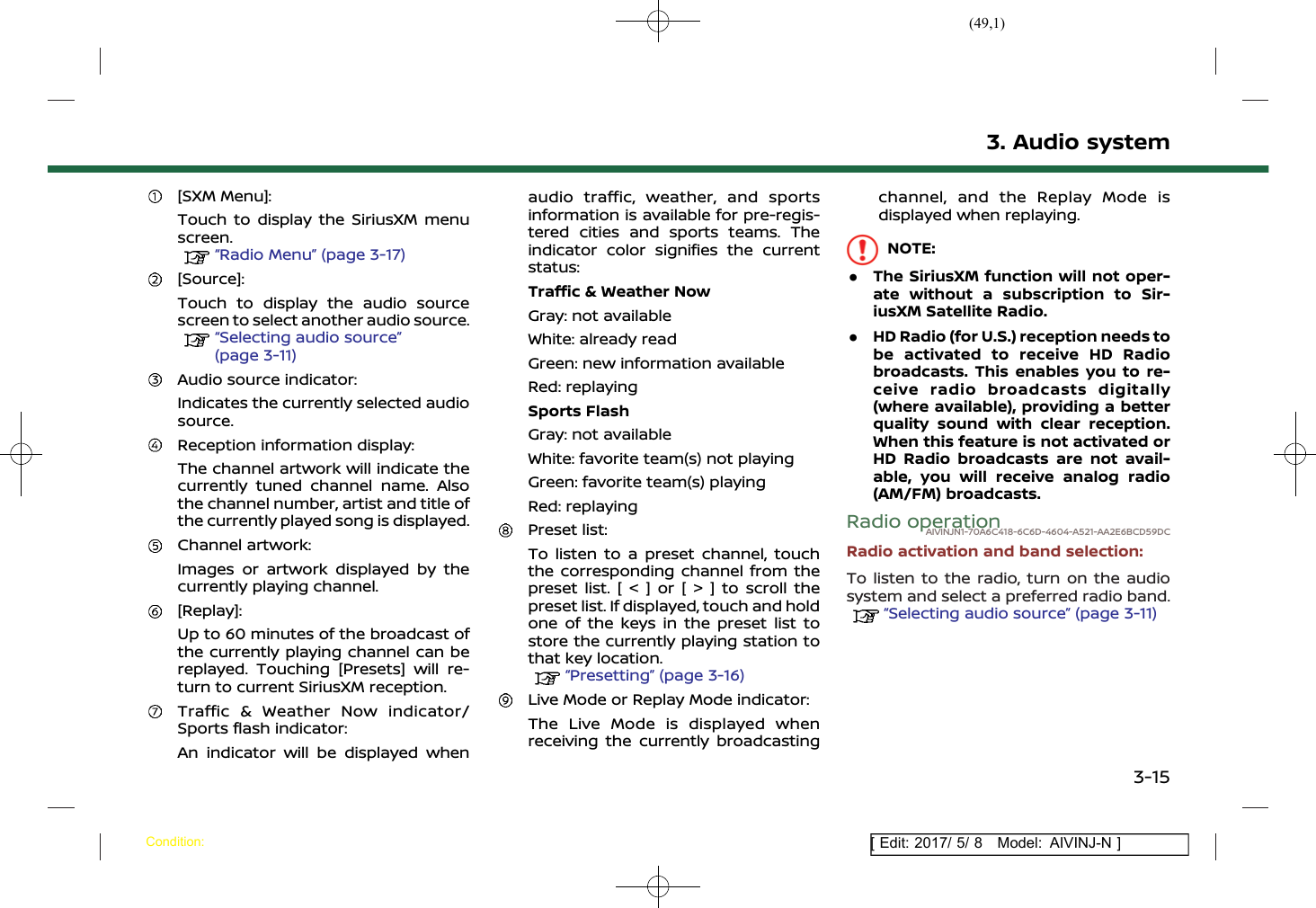 (49,1)[ Edit: 2017/ 5/ 8 Model: AIVINJ-N ][SXM Menu]:Touch to display the SiriusXM menuscreen.“Radio Menu” (page 3-17)[Source]:Touch to display the audio sourcescreen to select another audio source.“Selecting audio source”(page 3-11)Audio source indicator:Indicates the currently selected audiosource.Reception information display:The channel artwork will indicate thecurrently tuned channel name. Alsothe channel number, artist and title ofthe currently played song is displayed.Channel artwork:Images or artwork displayed by thecurrently playing channel.[Replay]:Up to 60 minutes of the broadcast ofthe currently playing channel can bereplayed. Touching [Presets] will re-turn to current SiriusXM reception.Traffic &amp; Weather Now indicator/Sports flash indicator:An indicator will be displayed whenaudio traffic, weather, and sportsinformation is available for pre-regis-tered cities and sports teams. Theindicator color signifies the currentstatus:Traffic &amp; Weather NowGray: not availableWhite: already readGreen: new information availableRed: replayingSports FlashGray: not availableWhite: favorite team(s) not playingGreen: favorite team(s) playingRed: replayingPreset list:To listen to a preset channel, touchthe corresponding channel from thepreset list. [ &lt; ] or [ &gt; ] to scroll thepreset list. If displayed, touch and holdone of the keys in the preset list tostore the currently playing station tothat key location.“Presetting” (page 3-16)Live Mode or Replay Mode indicator:The Live Mode is displayed whenreceiving the currently broadcastingchannel, and the Replay Mode isdisplayed when replaying.NOTE:.The SiriusXM function will not oper-ate without a subscription to Sir-iusXM Satellite Radio..HD Radio (for U.S.) reception needs tobe activated to receive HD Radiobroadcasts. This enables you to re-ceive radio broadcasts digitally(where available), providing a betterquality sound with clear reception.When this feature is not activated orHD Radio broadcasts are not avail-able, you will receive analog radio(AM/FM) broadcasts.Radio operationAIVINJN1-70A6C418-6C6D-4604-A521-AA2E6BCD59DCRadio activation and band selection:To listen to the radio, turn on the audiosystem and select a preferred radio band.“Selecting audio source” (page 3-11)3. Audio systemCondition:3-15