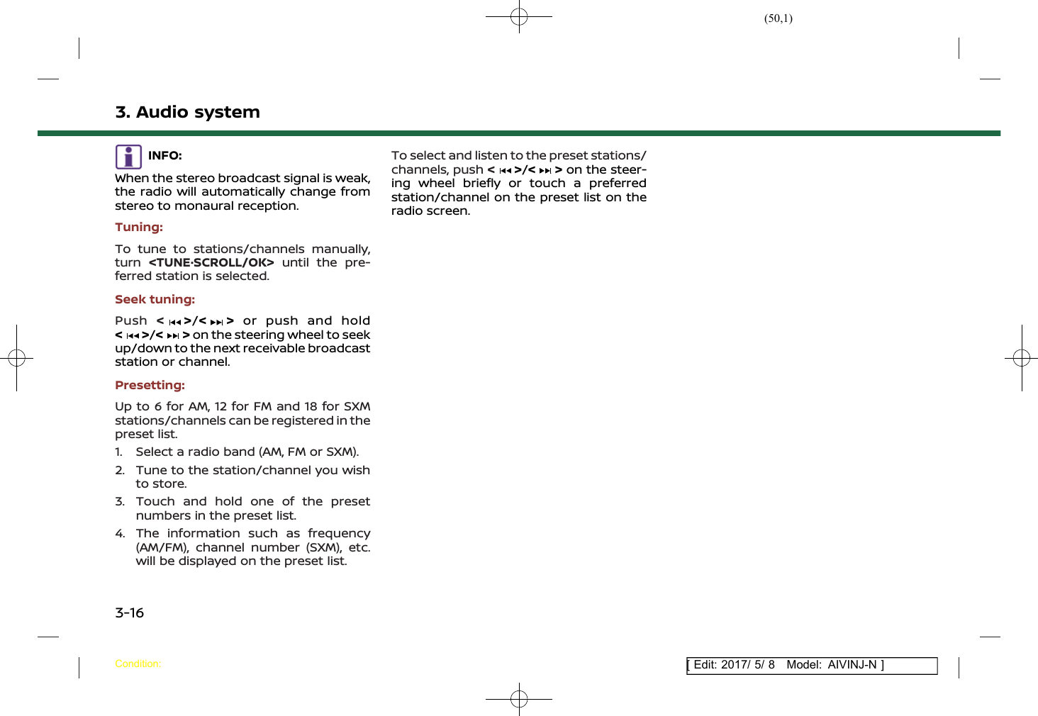 (50,1)[ Edit: 2017/ 5/ 8 Model: AIVINJ-N ]3. Audio systemINFO:When the stereo broadcast signal is weak,the radio will automatically change fromstereo to monaural reception.Tuning:To tune to stations/channels manually,turn &lt;TUNE·SCROLL/OK&gt; until the pre-ferred station is selected.Seek tuning:Push &lt;&gt;/&lt; &gt; or push and hold&lt;&gt;/&lt; &gt; on the steering wheel to seekup/down to the next receivable broadcaststation or channel.Presetting:Up to 6 for AM, 12 for FM and 18 for SXMstations/channels can be registered in thepreset list.1. Select a radio band (AM, FM or SXM).2. Tune to the station/channel you wishto store.3. Touch and hold one of the presetnumbers in the preset list.4. The information such as frequency(AM/FM), channel number (SXM), etc.will be displayed on the preset list.To select and listen to the preset stations/channels, push &lt;&gt;/&lt; &gt; on the steer-ing wheel briefly or touch a preferredstation/channel on the preset list on theradio screen.Condition:3-16