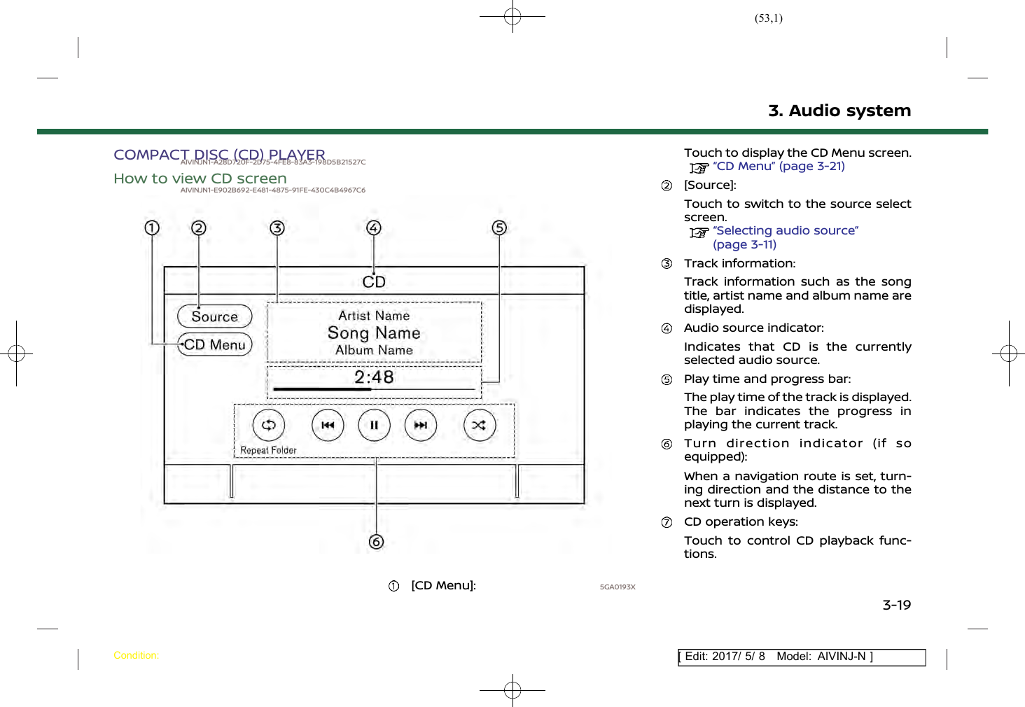 (53,1)[ Edit: 2017/ 5/ 8 Model: AIVINJ-N ]COMPACT DISC (CD) PLAYERAIVINJN1-A28D720F-2D75-4FE8-83A3-198D5B21527CHow to view CD screenAIVINJN1-E902B692-E481-4875-91FE-430C4B4967C65GA0193X[CD Menu]:Touch to display the CD Menu screen.“CD Menu” (page 3-21)[Source]:Touch to switch to the source selectscreen.“Selecting audio source”(page 3-11)Track information:Track information such as the songtitle, artist name and album name aredisplayed.Audio source indicator:Indicates that CD is the currentlyselected audio source.Play time and progress bar:The play time of the track is displayed.The bar indicates the progress inplaying the current track.Turn direction indicator (if soequipped):When a navigation route is set, turn-ing direction and the distance to thenext turn is displayed.CD operation keys:Touch to control CD playback func-tions.3. Audio systemCondition:3-19