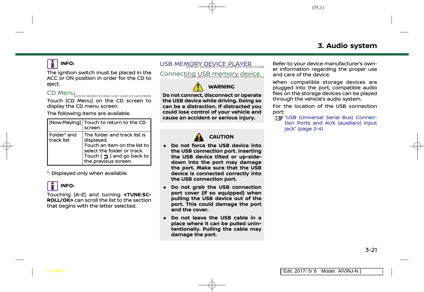 (55,1)[ Edit: 2017/ 5/ 8 Model: AIVINJ-N ]INFO:The ignition switch must be placed in theACC or ON position in order for the CD toeject.CD MenuAIVINJN1-BD38972D-E8A7-43E7-A28D-CE746107BE8DTouch [CD Menu] on the CD screen todisplay the CD menu screen.The following items are available.[Now Playing] Touch to return to the CDscreen.Folder* andtrack listThe folder and track list isdisplayed.Touch an item on the list toselect the folder or track.Touch [ ] and go back tothe previous screen.*: Displayed only when available.INFO:Touching [A-Z] and turning &lt;TUNE·SC-ROLL/OK&gt; can scroll the list to the sectionthat begins with the letter selected.USB MEMORY DEVICE PLAYERAIVINJN1-4ECBAE05-C74A-4D4B-B183-1F4933C3C92BConnecting USB memory deviceAIVINJN1-8B4A7CDA-0428-4D60-A67E-D4AD0C453CB2WARNINGAIVINJN1-7C36272E-AE1E-43BA-94B2-1E6C0F2EAB4ADo not connect, disconnect or operatethe USB device while driving. Doing socan be a distraction. If distracted youcould lose control of your vehicle andcause an accident or serious injury.CAUTIONAIVINJN1-CB76B5B0-513A-4CC4-AA5C-3FE7C3714282.Do not force the USB device intothe USB connection port. Insertingthe USB device tilted or up-side-down into the port may damagethe port. Make sure that the USBdevice is connected correctly intothe USB connection port..Do not grab the USB connectionport cover (if so equipped) whenpulling the USB device out of theport. This could damage the portand the cover..Do not leave the USB cable in aplace where it can be pulled unin-tentionally. Pulling the cable maydamage the port.Refer to your device manufacturer’s own-er information regarding the proper useand care of the device.When compatible storage devices areplugged into the port, compatible audiofiles on the storage devices can be playedthrough the vehicle’s audio system.For the location of the USB connectionport:“USB (Universal Serial Bus) Connec-tion Ports and AUX (auxiliary) inputjack” (page 2-4)3. Audio systemCondition:3-21