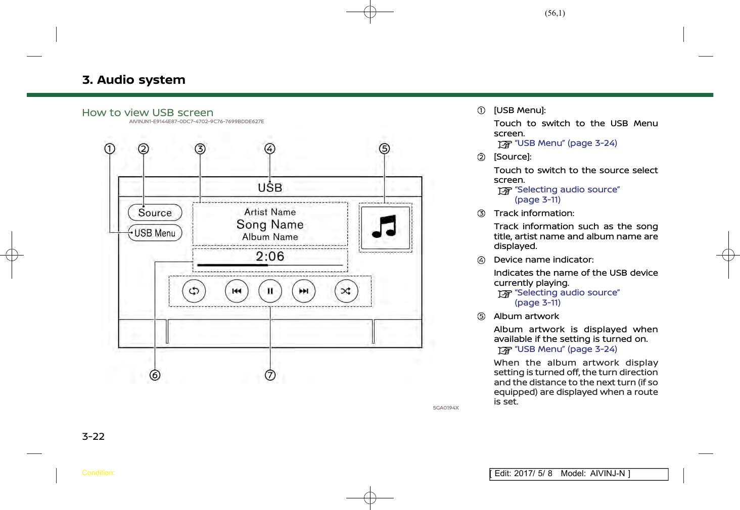 (56,1)[ Edit: 2017/ 5/ 8 Model: AIVINJ-N ]3. Audio systemHow to view USB screenAIVINJN1-E9144E87-0DC7-4702-9C76-7699BDDE627E5GA0194X[USB Menu]:Touch to switch to the USB Menuscreen.“USB Menu” (page 3-24)[Source]:Touch to switch to the source selectscreen.“Selecting audio source”(page 3-11)Track information:Track information such as the songtitle, artist name and album name aredisplayed.Device name indicator:Indicates the name of the USB devicecurrently playing.“Selecting audio source”(page 3-11)Album artworkAlbum artwork is displayed whenavailable if the setting is turned on.“USB Menu” (page 3-24)When the album artwork displaysetting is turned off, the turn directionand the distance to the next turn (if soequipped) are displayed when a routeis set.Condition:3-22