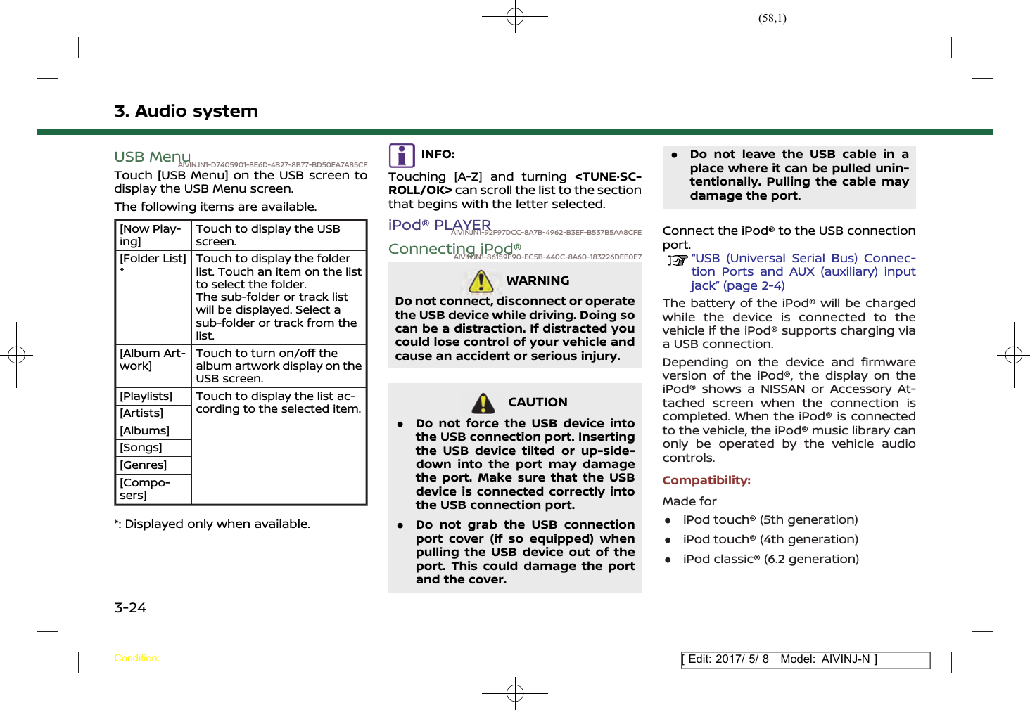 (58,1)[ Edit: 2017/ 5/ 8 Model: AIVINJ-N ]3. Audio systemUSB MenuAIVINJN1-D7405901-8E6D-4B27-8B77-BD50EA7A85CFTouch [USB Menu] on the USB screen todisplay the USB Menu screen.The following items are available.[Now Play-ing]Touch to display the USBscreen.[Folder List]*Touch to display the folderlist. Touch an item on the listto select the folder.The sub-folder or track listwill be displayed. Select asub-folder or track from thelist.[Album Art-work]Touch to turn on/off thealbum artwork display on theUSB screen.[Playlists] Touch to display the list ac-cording to the selected item.[Artists][Albums][Songs][Genres][Compo-sers]*: Displayed only when available.INFO:Touching [A-Z] and turning &lt;TUNE·SC-ROLL/OK&gt; can scroll the list to the sectionthat begins with the letter selected.iPod® PLAYERAIVINJN1-92F97DCC-8A7B-4962-B3EF-B537B5AA8CFEConnecting iPod®AIVINJN1-86159E90-EC5B-440C-8A60-183226DEE0E7WARNINGAIVINJN1-C453A87C-64C0-4767-B2B9-1DFB0071D5E4Do not connect, disconnect or operatethe USB device while driving. Doing socan be a distraction. If distracted youcould lose control of your vehicle andcause an accident or serious injury.CAUTIONAIVINJN1-C6CBE390-ED4E-4097-B728-0BB7E93ABE0F.Do not force the USB device intothe USB connection port. Insertingthe USB device tilted or up-side-down into the port may damagethe port. Make sure that the USBdevice is connected correctly intothe USB connection port..Do not grab the USB connectionport cover (if so equipped) whenpulling the USB device out of theport. This could damage the portand the cover..Do not leave the USB cable in aplace where it can be pulled unin-tentionally. Pulling the cable maydamage the port.Connect the iPod® to the USB connectionport.“USB (Universal Serial Bus) Connec-tion Ports and AUX (auxiliary) inputjack” (page 2-4)The battery of the iPod® will be chargedwhile the device is connected to thevehicle if the iPod® supports charging viaa USB connection.Depending on the device and firmwareversion of the iPod®, the display on theiPod® shows a NISSAN or Accessory At-tached screen when the connection iscompleted. When the iPod® is connectedto the vehicle, the iPod® music library canonly be operated by the vehicle audiocontrols.Compatibility:Made for.iPod touch® (5th generation).iPod touch® (4th generation).iPod classic® (6.2 generation)Condition:3-24