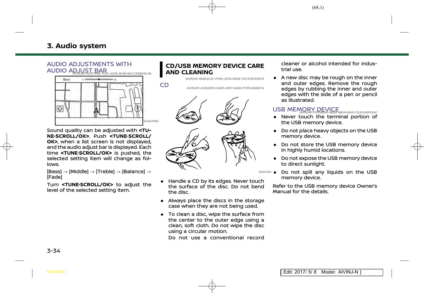 (68,1)[ Edit: 2017/ 5/ 8 Model: AIVINJ-N ]3. Audio systemAUDIO ADJUSTMENTS WITHAUDIO ADJUST BARAIVINJN1-4037132B-707C-4A3D-B14B-B0CCB3B69C4B5GA0198XSound quality can be adjusted with &lt;TU-NE·SCROLL/OK&gt;. Push &lt;TUNE·SCROLL/OK&gt;, when a list screen is not displayed,and the audio adjust bar is displayed. Eachtime &lt;TUNE·SCROLL/OK&gt; is pushed, theselected setting item will change as fol-lows.[Bass] ?[Middle] ?[Treble] ?[Balance] ?[Fade]Turn &lt;TUNE·SCROLL/OK&gt; to adjust thelevel of the selected setting item.CD/USB MEMORY DEVICE CAREAND CLEANINGAIVINJN1-382E2C0C-F95D-4F32-83DB-7AC976003DF3CD AIVINJN1-2435A350-AAE3-4957-A686-FFDF46B8AF14SAA0451.Handle a CD by its edges. Never touchthe surface of the disc. Do not bendthe disc..Always place the discs in the storagecase when they are not being used..To clean a disc, wipe the surface fromthe center to the outer edge using aclean, soft cloth. Do not wipe the discusing a circular motion.Do not use a conventional recordcleaner or alcohol intended for indus-trial use..A new disc may be rough on the innerand outer edges. Remove the roughedges by rubbing the inner and outeredges with the side of a pen or pencilas illustrated.USB MEMORY DEVICEAIVINJN1-F355BB54-6B69-4B59-B94F-C82FA1BFE34F.Never touch the terminal portion ofthe USB memory device..Do not place heavy objects on the USBmemory device..Do not store the USB memory devicein highly humid locations..Do not expose the USB memory deviceto direct sunlight..Do not spill any liquids on the USBmemory device.Refer to the USB memory device Owner’sManual for the details.Condition:3-34