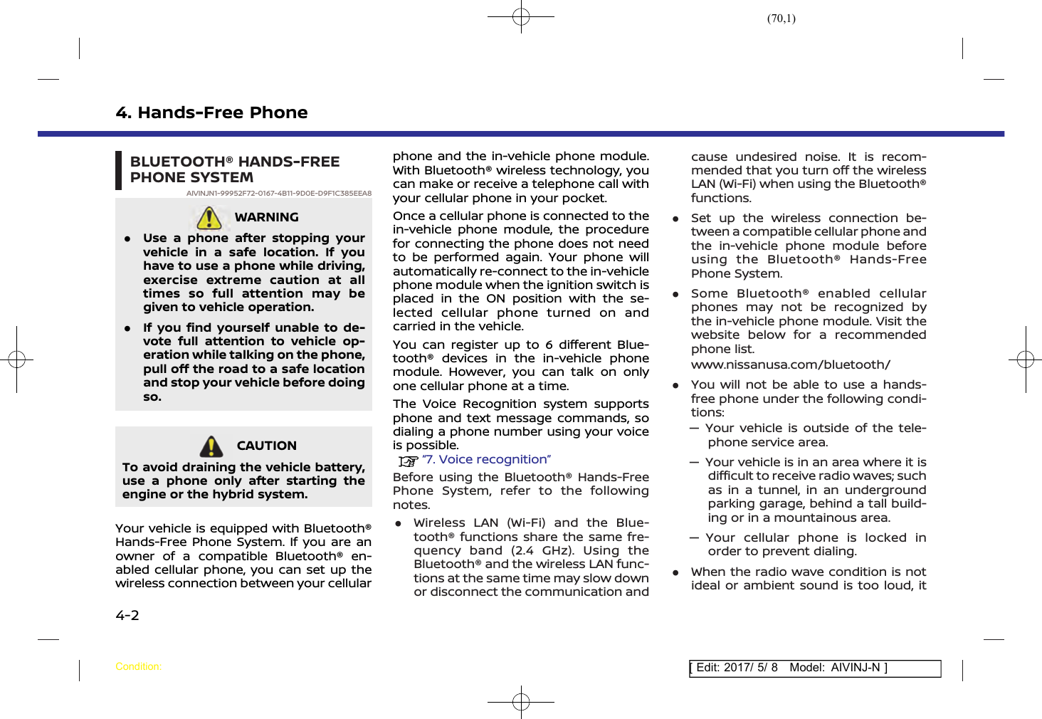(70,1)[ Edit: 2017/ 5/ 8 Model: AIVINJ-N ]4. Hands-Free PhoneBLUETOOTH® HANDS-FREEPHONE SYSTEMAIVINJN1-99952F72-0167-4B11-9D0E-D9F1C385EEA8WARNINGAIVINJN1-7F406CDD-BABB-46F8-BC69-A755B0FADFB7.Use a phone after stopping yourvehicle in a safe location. If youhave to use a phone while driving,exercise extreme caution at alltimes so full attention may begiven to vehicle operation..If you find yourself unable to de-vote full attention to vehicle op-eration while talking on the phone,pull off the road to a safe locationand stop your vehicle before doingso.CAUTIONAIVINJN1-8975B6E7-2E20-43DC-92EC-4B59345EC04DTo avoid draining the vehicle battery,use a phone only after starting theengine or the hybrid system.Your vehicle is equipped with Bluetooth®Hands-Free Phone System. If you are anowner of a compatible Bluetooth® en-abled cellular phone, you can set up thewireless connection between your cellularphone and the in-vehicle phone module.With Bluetooth® wireless technology, youcan make or receive a telephone call withyour cellular phone in your pocket.Once a cellular phone is connected to thein-vehicle phone module, the procedurefor connecting the phone does not needto be performed again. Your phone willautomatically re-connect to the in-vehiclephone module when the ignition switch isplaced in the ON position with the se-lected cellular phone turned on andcarried in the vehicle.You can register up to 6 different Blue-tooth® devices in the in-vehicle phonemodule. However, you can talk on onlyone cellular phone at a time.The Voice Recognition system supportsphone and text message commands, sodialing a phone number using your voiceis possible.“7. Voice recognition”Before using the Bluetooth® Hands-FreePhone System, refer to the followingnotes..Wireless LAN (Wi-Fi) and the Blue-tooth® functions share the same fre-quency band (2.4 GHz). Using theBluetooth® and the wireless LAN func-tions at the same time may slow downor disconnect the communication andcause undesired noise. It is recom-mended that you turn off the wirelessLAN (Wi-Fi) when using the Bluetooth®functions..Set up the wireless connection be-tween a compatible cellular phone andthe in-vehicle phone module beforeusing the Bluetooth® Hands-FreePhone System..Some Bluetooth® enabled cellularphones may not be recognized bythe in-vehicle phone module. Visit thewebsite below for a recommendedphone list.www.nissanusa.com/bluetooth/.You will not be able to use a hands-free phone under the following condi-tions:— Your vehicle is outside of the tele-phone service area.— Your vehicle is in an area where it isdifficult to receive radio waves; suchas in a tunnel, in an undergroundparking garage, behind a tall build-ing or in a mountainous area.— Your cellular phone is locked inorder to prevent dialing..When the radio wave condition is notideal or ambient sound is too loud, itCondition:4-2