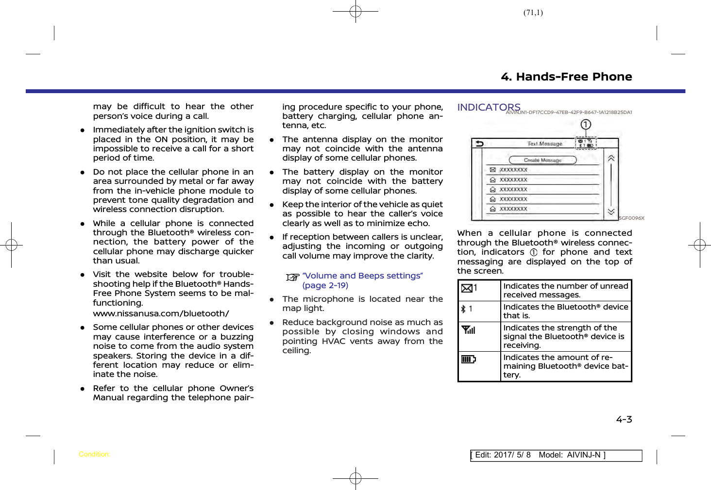 (71,1)[ Edit: 2017/ 5/ 8 Model: AIVINJ-N ]may be difficult to hear the otherperson’s voice during a call..Immediately after the ignition switch isplaced in the ON position, it may beimpossible to receive a call for a shortperiod of time..Do not place the cellular phone in anarea surrounded by metal or far awayfrom the in-vehicle phone module toprevent tone quality degradation andwireless connection disruption..While a cellular phone is connectedthrough the Bluetooth® wireless con-nection, the battery power of thecellular phone may discharge quickerthan usual..Visit the website below for trouble-shooting help if the Bluetooth® Hands-Free Phone System seems to be mal-functioning.www.nissanusa.com/bluetooth/.Some cellular phones or other devicesmay cause interference or a buzzingnoise to come from the audio systemspeakers. Storing the device in a dif-ferent location may reduce or elim-inate the noise..Refer to the cellular phone Owner’sManual regarding the telephone pair-ing procedure specific to your phone,battery charging, cellular phone an-tenna, etc..The antenna display on the monitormay not coincide with the antennadisplay of some cellular phones..The battery display on the monitormay not coincide with the batterydisplay of some cellular phones..Keep the interior of the vehicle as quietas possible to hear the caller’s voiceclearly as well as to minimize echo..If reception between callers is unclear,adjusting the incoming or outgoingcall volume may improve the clarity.“Volume and Beeps settings”(page 2-19).The microphone is located near themap light..Reduce background noise as much aspossible by closing windows andpointing HVAC vents away from theceiling.INDICATORSAIVINJN1-DF17CCD9-47EB-42F9-B647-1A1218B25DA15GF0096XWhen a cellular phone is connectedthrough the Bluetooth® wireless connec-tion, indicators for phone and textmessaging are displayed on the top ofthe screen.Indicates the number of unreadreceived messages.Indicates the Bluetooth® devicethat is.Indicates the strength of thesignal the Bluetooth® device isreceiving.Indicates the amount of re-maining Bluetooth® device bat-tery.4. Hands-Free PhoneCondition:4-3