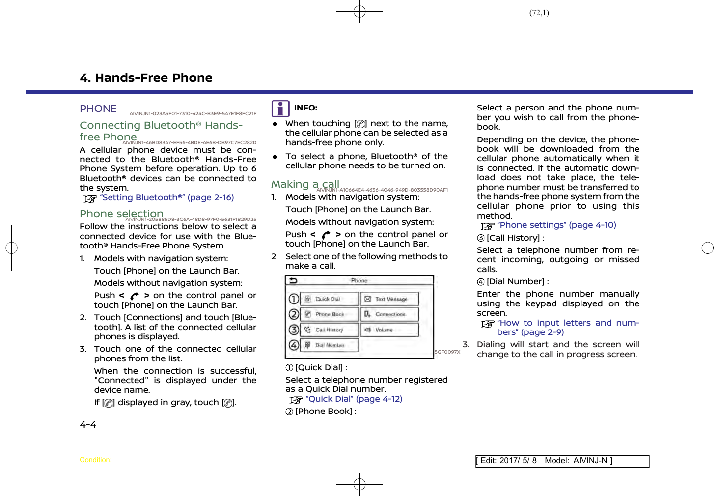 (72,1)[ Edit: 2017/ 5/ 8 Model: AIVINJ-N ]4. Hands-Free PhonePHONE AIVINJN1-023A5F01-7310-424C-B3E9-547E1F8FC21FConnecting Bluetooth® Hands-free PhoneAIVINJN1-46BD8347-EF56-4BDE-AE6B-DB97C7EC282DA cellular phone device must be con-nected to the Bluetooth® Hands-FreePhone System before operation. Up to 6Bluetooth® devices can be connected tothe system.“Setting Bluetooth®” (page 2-16)Phone selectionAIVINJN1-205885D8-3C6A-48D8-97F0-5631F1B29D25Follow the instructions below to select aconnected device for use with the Blue-tooth® Hands-Free Phone System.1. Models with navigation system:Touch [Phone] on the Launch Bar.Models without navigation system:Push &lt;&gt;on the control panel ortouch [Phone] on the Launch Bar.2. Touch [Connections] and touch [Blue-tooth]. A list of the connected cellularphones is displayed.3. Touch one of the connected cellularphones from the list.When the connection is successful,&quot;Connected&quot; is displayed under thedevice name.If [ ] displayed in gray, touch [ ].INFO:.When touching [ ] next to the name,the cellular phone can be selected as ahands-free phone only..To select a phone, Bluetooth® of thecellular phone needs to be turned on.Making a callAIVINJN1-A10664E4-4636-4046-949D-803558D90AF11. Models with navigation system:Touch [Phone] on the Launch Bar.Models without navigation system:Push &lt;&gt;on the control panel ortouch [Phone] on the Launch Bar.2. Select one of the following methods tomake a call.5GF0097X[Quick Dial] :Select a telephone number registeredas a Quick Dial number.“Quick Dial” (page 4-12)[Phone Book] :Select a person and the phone num-ber you wish to call from the phone-book.Depending on the device, the phone-book will be downloaded from thecellular phone automatically when itis connected. If the automatic down-load does not take place, the tele-phone number must be transferred tothe hands-free phone system from thecellular phone prior to using thismethod.“Phone settings” (page 4-10)[Call History] :Select a telephone number from re-cent incoming, outgoing or missedcalls.[Dial Number] :Enter the phone number manuallyusing the keypad displayed on thescreen.“How to input letters and num-bers” (page 2-9)3. Dialing will start and the screen willchange to the call in progress screen.Condition:4-4