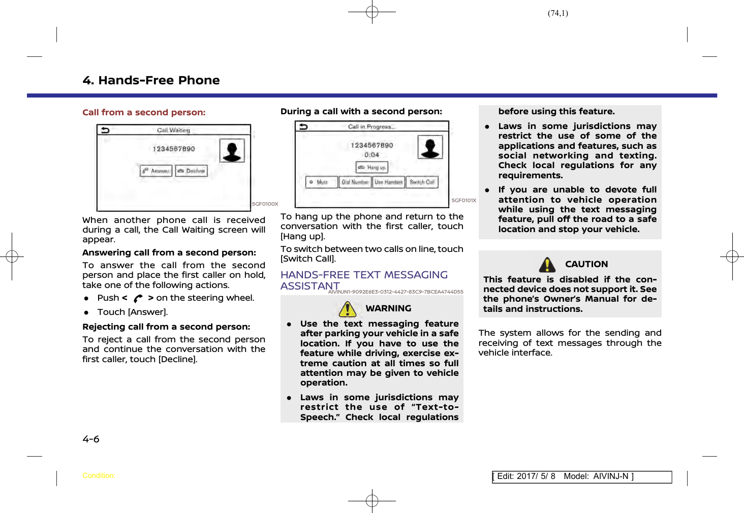 (74,1)[ Edit: 2017/ 5/ 8 Model: AIVINJ-N ]4. Hands-Free PhoneCall from a second person:5GF0100XWhen another phone call is receivedduring a call, the Call Waiting screen willappear.Answering call from a second person:To answer the call from the secondperson and place the first caller on hold,take one of the following actions..Push &lt;&gt;on the steering wheel..Touch [Answer].Rejecting call from a second person:To reject a call from the second personand continue the conversation with thefirst caller, touch [Decline].During a call with a second person:5GF0101XTo hang up the phone and return to theconversation with the first caller, touch[Hang up].To switch between two calls on line, touch[Switch Call].HANDS-FREE TEXT MESSAGINGASSISTANTAIVINJN1-9092E6E3-0312-4427-83C9-7BCEA4744D55WARNINGAIVINJN1-16484565-69F4-46E9-97B3-C1982598651E.Use the text messaging featureafter parking your vehicle in a safelocation. If you have to use thefeature while driving, exercise ex-treme caution at all times so fullattention may be given to vehicleoperation..Laws in some jurisdictions mayrestrict the use of “Text-to-Speech.” Check local regulationsbefore using this feature..Laws in some jurisdictions mayrestrict the use of some of theapplications and features, such associal networking and texting.Check local regulations for anyrequirements..If you are unable to devote fullattention to vehicle operationwhile using the text messagingfeature, pull off the road to a safelocation and stop your vehicle.CAUTIONAIVINJN1-6D008478-9197-44FF-B37B-98DEC75BD2FCThis feature is disabled if the con-nected device does not support it. Seethe phone’s Owner’s Manual for de-tails and instructions.The system allows for the sending andreceiving of text messages through thevehicle interface.Condition:4-6