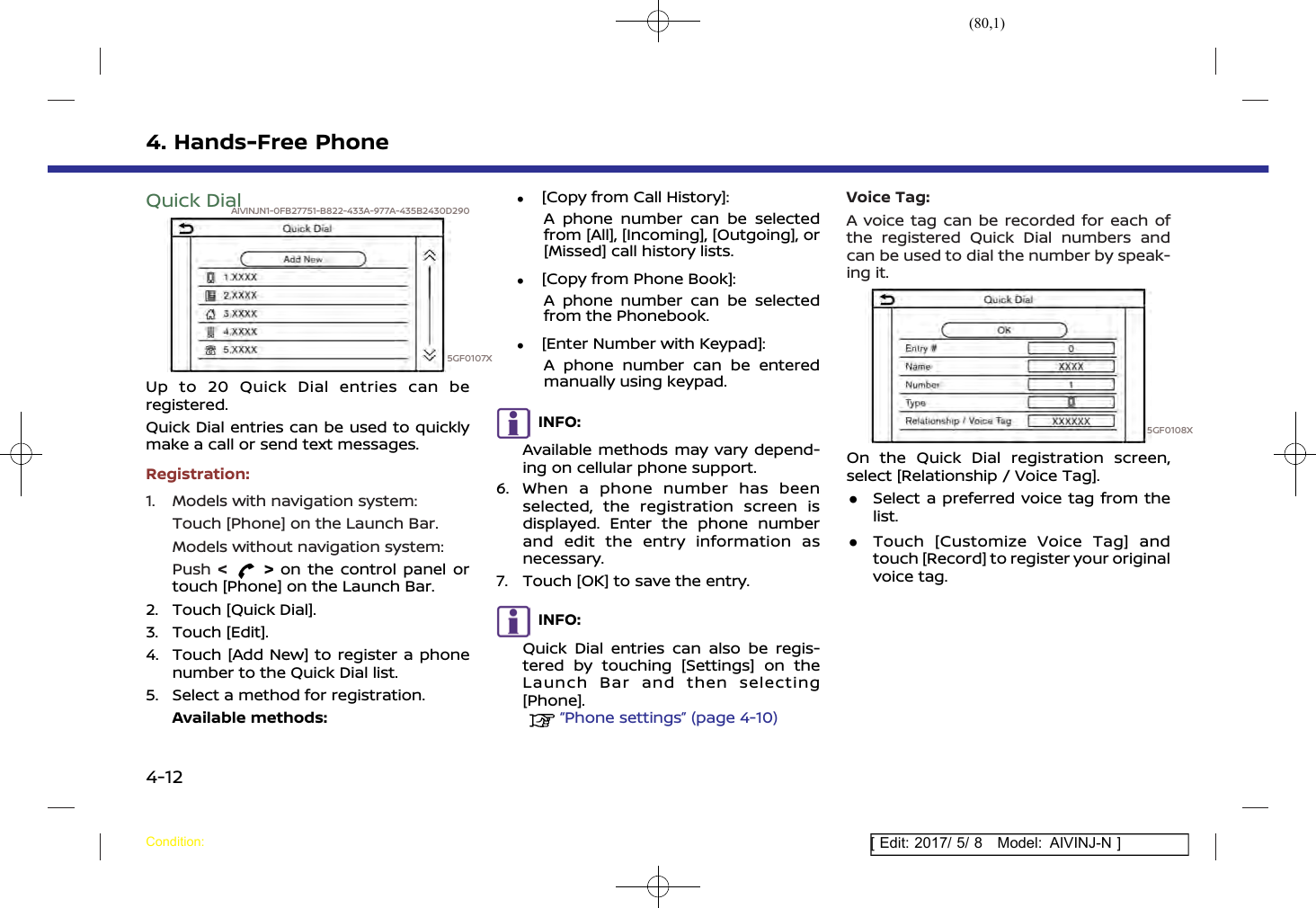 (80,1)[ Edit: 2017/ 5/ 8 Model: AIVINJ-N ]4. Hands-Free PhoneQuick DialAIVINJN1-0FB27751-B822-433A-977A-435B2430D2905GF0107XUp to 20 Quick Dial entries can beregistered.Quick Dial entries can be used to quicklymake a call or send text messages.Registration:1. Models with navigation system:Touch [Phone] on the Launch Bar.Models without navigation system:Push &lt;&gt;on the control panel ortouch [Phone] on the Launch Bar.2. Touch [Quick Dial].3. Touch [Edit].4. Touch [Add New] to register a phonenumber to the Quick Dial list.5. Select a method for registration.Available methods:.[Copy from Call History]:A phone number can be selectedfrom [All], [Incoming], [Outgoing], or[Missed] call history lists..[Copy from Phone Book]:A phone number can be selectedfrom the Phonebook..[Enter Number with Keypad]:A phone number can be enteredmanually using keypad.INFO:Available methods may vary depend-ing on cellular phone support.6. When a phone number has beenselected, the registration screen isdisplayed. Enter the phone numberand edit the entry information asnecessary.7. Touch [OK] to save the entry.INFO:Quick Dial entries can also be regis-tered by touching [Settings] on theLaunch Bar and then selecting[Phone].“Phone settings” (page 4-10)Voice Tag:A voice tag can be recorded for each ofthe registered Quick Dial numbers andcan be used to dial the number by speak-ing it.5GF0108XOn the Quick Dial registration screen,select [Relationship / Voice Tag]..Select a preferred voice tag from thelist..Touch [Customize Voice Tag] andtouch [Record] to register your originalvoice tag.Condition:4-12
