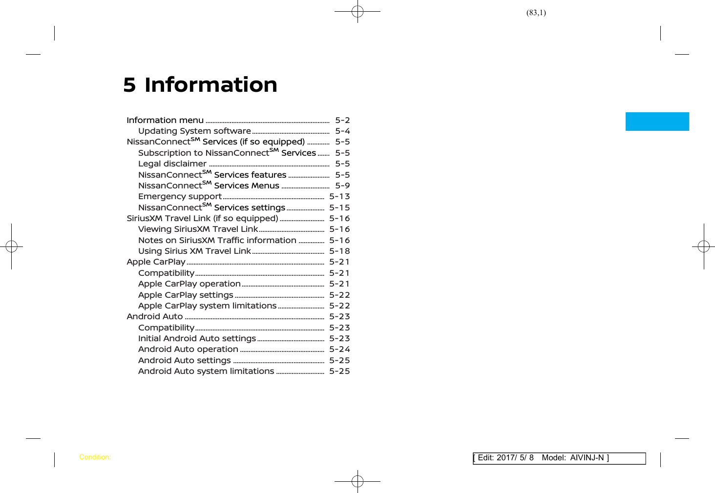 (83,1)[ Edit: 2017/ 5/ 8 Model: AIVINJ-N ]5 InformationInformation menu ........................................................................... 5-2Updating System software ................................................ 5-4NissanConnectSMServices (if so equipped) ................ 5-5Subscription to NissanConnectSMServices .......... 5-5Legal disclaimer ......................................................................... 5-5NissanConnectSMServices features ........................... 5-5NissanConnectSMServices Menus ............................... 5-9Emergency support .............................................................. 5-13NissanConnectSMServices settings ......................... 5-15SiriusXM Travel Link (if so equipped) ............................. 5-16Viewing SiriusXM Travel Link ......................................... 5-16Notes on SiriusXM Traffic information .................. 5-16Using Sirius XM Travel Link ............................................. 5-18Apple CarPlay ................................................................................... 5-21Compatibility .............................................................................. 5-21Apple CarPlay operation ................................................... 5-21Apple CarPlay settings ....................................................... 5-22Apple CarPlay system limitations .............................. 5-22Android Auto .................................................................................... 5-23Compatibility .............................................................................. 5-23Initial Android Auto settings .......................................... 5-23Android Auto operation .................................................... 5-24Android Auto settings ........................................................ 5-25Android Auto system limitations ............................... 5-25Condition: