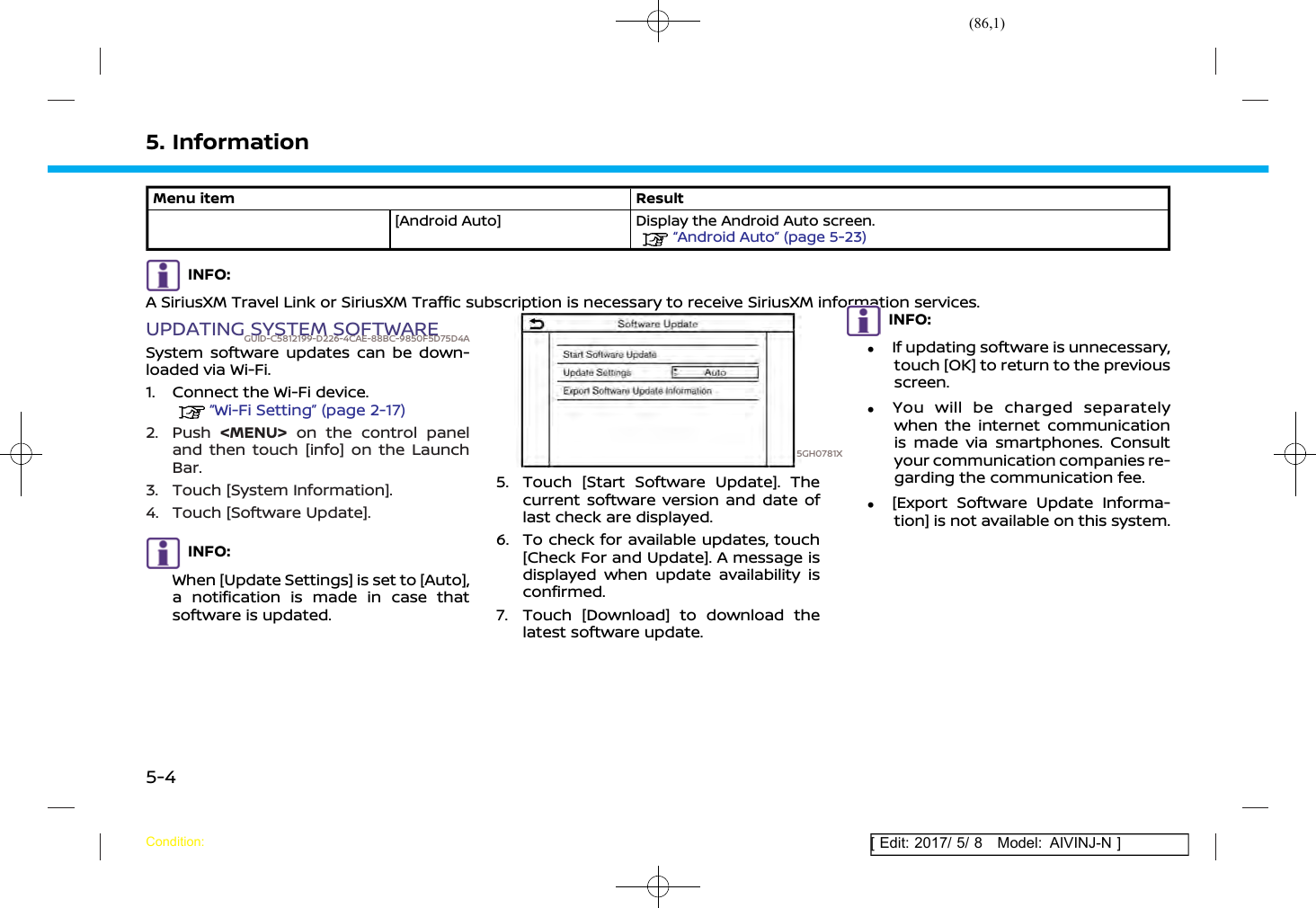 (86,1)[ Edit: 2017/ 5/ 8 Model: AIVINJ-N ]5. InformationMenu item Result[Android Auto] Display the Android Auto screen.“Android Auto” (page 5-23)INFO:A SiriusXM Travel Link or SiriusXM Traffic subscription is necessary to receive SiriusXM information services.UPDATING SYSTEM SOFTWAREGUID-C5812199-D226-4CAE-88BC-9850F5D75D4ASystem software updates can be down-loaded via Wi-Fi.1. Connect the Wi-Fi device.“Wi-Fi Setting” (page 2-17)2. Push &lt;MENU&gt; on the control paneland then touch [info] on the LaunchBar.3. Touch [System Information].4. Touch [Software Update].INFO:When [Update Settings] is set to [Auto],a notification is made in case thatsoftware is updated.5GH0781X5. Touch [Start Software Update]. Thecurrent software version and date oflast check are displayed.6. To check for available updates, touch[Check For and Update]. A message isdisplayed when update availability isconfirmed.7. Touch [Download] to download thelatest software update.INFO:.If updating software is unnecessary,touch [OK] to return to the previousscreen..You will be charged separatelywhen the internet communicationis made via smartphones. Consultyour communication companies re-garding the communication fee..[Export Software Update Informa-tion] is not available on this system.Condition:5-4