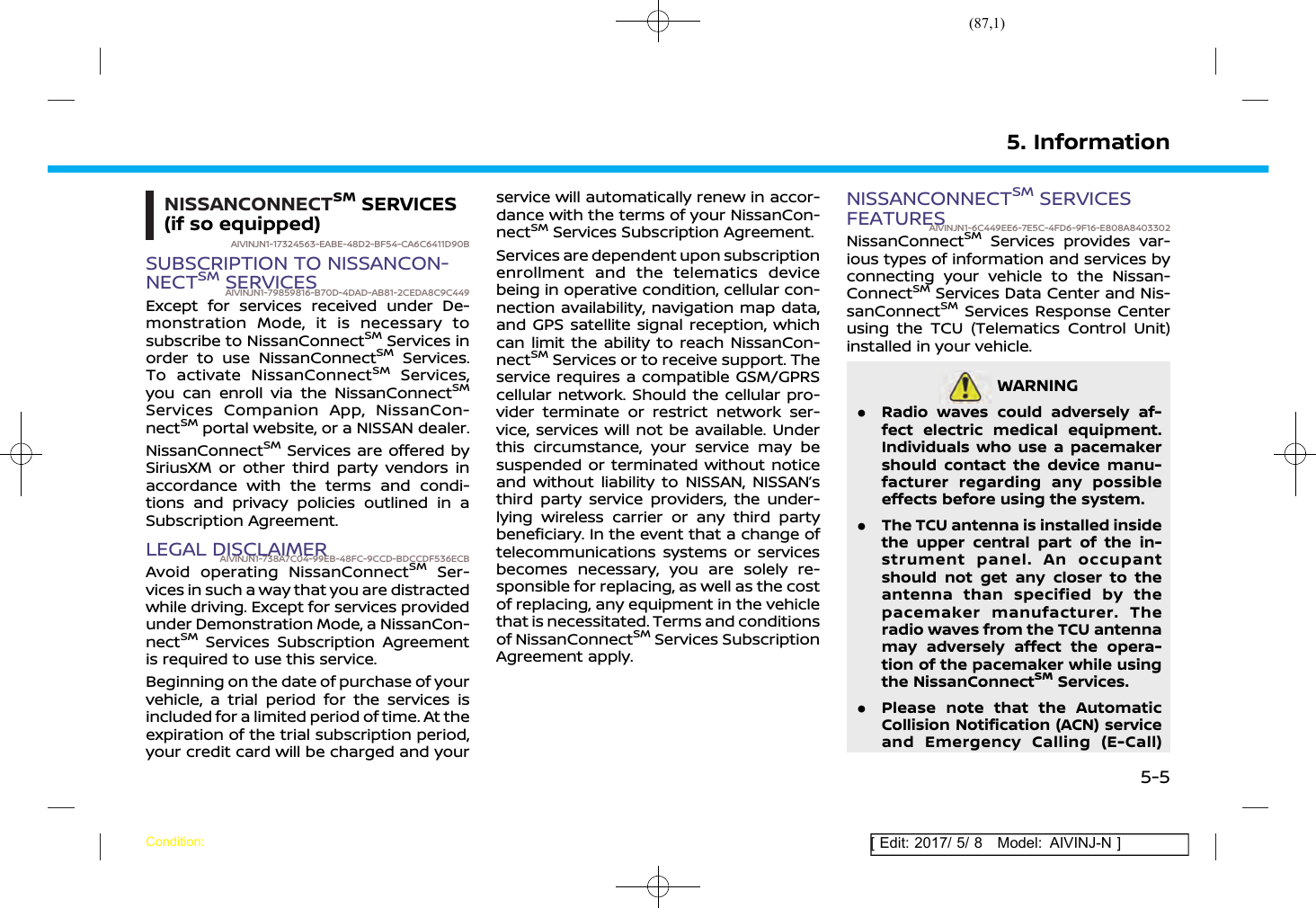 (87,1)[ Edit: 2017/ 5/ 8 Model: AIVINJ-N ]NISSANCONNECTSMSERVICES(if so equipped)AIVINJN1-17324563-EABE-48D2-BF54-CA6C6411D90BSUBSCRIPTION TO NISSANCON-NECTSMSERVICESAIVINJN1-79859816-B70D-4DAD-AB81-2CEDA8C9C449Except for services received under De-monstration Mode, it is necessary tosubscribe to NissanConnectSMServices inorder to use NissanConnectSMServices.To activate NissanConnectSMServices,you can enroll via the NissanConnectSMServices Companion App, NissanCon-nectSMportal website, or a NISSAN dealer.NissanConnectSMServices are offered bySiriusXM or other third party vendors inaccordance with the terms and condi-tions and privacy policies outlined in aSubscription Agreement.LEGAL DISCLAIMERAIVINJN1-738A7C04-99EB-48FC-9CCD-BDCCDF536ECBAvoid operating NissanConnectSMSer-vices in such a way that you are distractedwhile driving. Except for services providedunder Demonstration Mode, a NissanCon-nectSMServices Subscription Agreementis required to use this service.Beginning on the date of purchase of yourvehicle, a trial period for the services isincluded for a limited period of time. At theexpiration of the trial subscription period,your credit card will be charged and yourservice will automatically renew in accor-dance with the terms of your NissanCon-nectSMServices Subscription Agreement.Services are dependent upon subscriptionenrollment and the telematics devicebeing in operative condition, cellular con-nection availability, navigation map data,and GPS satellite signal reception, whichcan limit the ability to reach NissanCon-nectSMServices or to receive support. Theservice requires a compatible GSM/GPRScellular network. Should the cellular pro-vider terminate or restrict network ser-vice, services will not be available. Underthis circumstance, your service may besuspended or terminated without noticeand without liability to NISSAN, NISSAN’sthird party service providers, the under-lying wireless carrier or any third partybeneficiary. In the event that a change oftelecommunications systems or servicesbecomes necessary, you are solely re-sponsible for replacing, as well as the costof replacing, any equipment in the vehiclethat is necessitated. Terms and conditionsof NissanConnectSMServices SubscriptionAgreement apply.NISSANCONNECTSMSERVICESFEATURESAIVINJN1-6C449EE6-7E5C-4FD6-9F16-E808A8403302NissanConnectSMServices provides var-ious types of information and services byconnecting your vehicle to the Nissan-ConnectSMServices Data Center and Nis-sanConnectSMServices Response Centerusing the TCU (Telematics Control Unit)installed in your vehicle.WARNINGAIVINJN1-3351361F-A754-4DC9-B209-4D2EF539E24B.Radio waves could adversely af-fect electric medical equipment.Individuals who use a pacemakershould contact the device manu-facturer regarding any possibleeffects before using the system..The TCU antenna is installed insidethe upper central part of the in-strument panel. An occupantshould not get any closer to theantenna than specified by thepacemaker manufacturer. Theradio waves from the TCU antennamay adversely affect the opera-tion of the pacemaker while usingthe NissanConnectSMServices..Please note that the AutomaticCollision Notification (ACN) serviceand Emergency Calling (E-Call)5. InformationCondition:5-5
