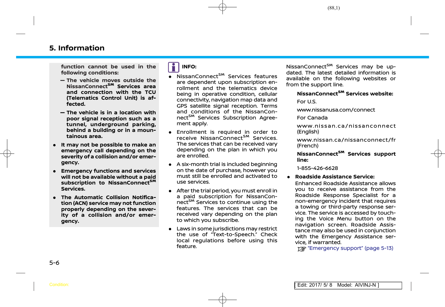 (88,1)[ Edit: 2017/ 5/ 8 Model: AIVINJ-N ]5. Informationfunction cannot be used in thefollowing conditions:— The vehicle moves outside theNissanConnectSMServices areaand connection with the TCU(Telematics Control Unit) is af-fected.— The vehicle is in a location withpoor signal reception such as atunnel, underground parking,behind a building or in a moun-tainous area..It may not be possible to make anemergency call depending on theseverity of a collision and/or emer-gency..Emergency functions and serviceswill not be available without a paidsubscription to NissanConnectSMServices..The Automatic Collision Notifica-tion (ACN) service may not functionproperly depending on the sever-ity of a collision and/or emer-gency.INFO:.NissanConnectSMServices featuresare dependent upon subscription en-rollment and the telematics devicebeing in operative condition, cellularconnectivity, navigation map data andGPS satellite signal reception. Termsand conditions of the NissanCon-nectSMServices Subscription Agree-ment apply..Enrollment is required in order toreceive NissanConnectSMServices.The services that can be received varydepending on the plan in which youare enrolled..A six-month trial is included beginningon the date of purchase, however youmust still be enrolled and activated touse services..After the trial period, you must enroll ina paid subscription for NissanCon-nectSMServices to continue using thefeatures. The services that can bereceived vary depending on the planto which you subscribe..Laws in some jurisdictions may restrictthe use of “Text-to-Speech.” Checklocal regulations before using thisfeature.NissanConnectSMServices may be up-dated. The latest detailed information isavailable on the following websites orfrom the support line.NissanConnectSMServices website:For U.S.www.nissanusa.com/connectFor Canadawww.nissan.ca/nissanconnect(English)www.nissan.ca/nissanconnect/fr(French)NissanConnectSMServices supportline:1-855-426-6628.Roadside Assistance Service:Enhanced Roadside Assistance allowsyou to receive assistance from theRoadside Response Specialist for anon-emergency incident that requiresa towing or third-party response ser-vice. The service is accessed by touch-ing the Voice Menu button on thenavigation screen. Roadside Assis-tance may also be used in conjunctionwith the Emergency Assistance ser-vice, if warranted.“Emergency support” (page 5-13)Condition:5-6