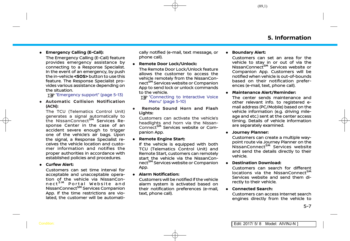 (89,1)[ Edit: 2017/ 5/ 8 Model: AIVINJ-N ].Emergency Calling (E-Call):The Emergency Calling (E-Call) featureprovides emergency assistance byconnecting to a Response Specialist.In the event of an emergency, by pushthe in-vehicle &lt;SOS&gt; button to use thisfeature. The Response Specialist pro-vides various assistance depending onthe situation.“Emergency support” (page 5-13).Automatic Collision Notification(ACN):The TCU (Telematics Control Unit)generates a signal automatically tothe NissanConnectSMServices Re-sponse Center in the case of anaccident severe enough to triggerone of the vehicle’s air bags. Uponthe signal, a Response Specialist re-ceives the vehicle location and custo-mer information and notifies theproper authorities in accordance withestablished policies and procedures..Curfew Alert:Customers can set time interval foracceptable and unacceptable opera-tion of the vehicle via NissanCon-nectSMPortal Website andNissanConnectSMServices CompanionApp. If the time restrictions are vio-lated, the customer will be automati-cally notified (e-mail, text message, orphone call)..Remote Door Lock/Unlock:The Remote Door Lock/Unlock featureallows the customer to access thevehicle remotely from the NissanCon-nectSMServices website or CompanionApp to send lock or unlock commandsto the vehicle.“Connecting to Interactive VoiceMenu” (page 5-10).Remote Sound Horn and FlashLights:Customers can activate the vehicle’sheadlights and horn via the Nissan-ConnectSMServices website or Com-panion App..Remote Engine Start:If the vehicle is equipped with bothTCU (Telematics Control Unit) andRemote Start, customers can remotelystart the vehicle via the NissanCon-nectSMServices website or CompanionApp..Alarm Notification:Customers will be notified if the vehiclealarm system is activated based ontheir notification preferences (e-mail,text, phone call)..Boundary Alert:Customers can set an area for thevehicle to stay in or out of via theNissanConnectSMServices website orCompanion App. Customers will benotified when vehicle is out-of-boundsbased on their notification prefer-ences (e-mail, text, phone call)..Maintenance Alert/Reminder:The center sends maintenance andother relevant info. to registered e-mail address (PC/Mobile) based on thevehicle information (e.g. driving mile-age and etc.) sent at the center accesstiming. Details of vehicle informationare separately examined..Journey Planner:Customers can create a multiple way-point route via Journey Planner on theNissanConnectSMServices websiteand send the details directly to theirvehicle..Destination Download:Customers can search for differentlocations via the NissanConnectSMServices website and send them di-rectly to their vehicle..Connected Search:Customers can access Internet searchengines directly from the vehicle to5. InformationCondition:5-7