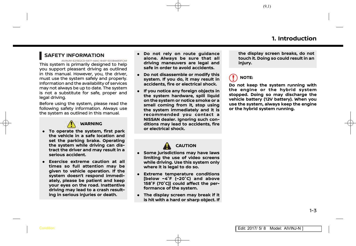 (9,1)[ Edit: 2017/ 5/ 8 Model: AIVINJ-N ]SAFETY INFORMATIONAIVINJN1-E215E2CD-5877-46AC-B4EF-5D0B6683FCA9This system is primarily designed to helpyou support pleasant driving as outlinedin this manual. However, you, the driver,must use the system safely and properly.Information and the availability of servicesmay not always be up to date. The systemis not a substitute for safe, proper andlegal driving.Before using the system, please read thefollowing safety information. Always usethe system as outlined in this manual.WARNINGAIVINJN1-43837604-6D3B-4A88-95CC-9A1143515BA5.To operate the system, first parkthe vehicle in a safe location andset the parking brake. Operatingthe system while driving can dis-tract the driver and may result in aserious accident..Exercise extreme caution at alltimes so full attention may begiven to vehicle operation. If thesystem doesn’t respond immedi-ately, please be patient and keepyour eyes on the road. Inattentivedriving may lead to a crash result-ing in serious injuries or death..Do not rely on route guidancealone. Always be sure that alldriving maneuvers are legal andsafe in order to avoid accidents..Do not disassemble or modify thissystem. If you do, it may result inaccidents, fire or electrical shock..If you notice any foreign objects inthe system hardware, spill liquidon the system or notice smoke or asmell coming from it, stop usingthe system immediately and it isrecommended you contact aNISSAN dealer. Ignoring such con-ditions may lead to accidents, fireor electrical shock.CAUTIONAIVINJN1-CABB1B9E-B526-42ED-BC3A-AF6F2878701B.Some jurisdictions may have lawslimiting the use of video screenswhile driving. Use this system onlywhere it is legal to do so..Extreme temperature conditions[below −4°F (−20°C) and above158°F (70°C)] could affect the per-formance of the system..The display screen may break if itis hit with a hard or sharp object. Ifthe display screen breaks, do nottouch it. Doing so could result in aninjury.NOTE:Do not keep the system running withthe engine or the hybrid systemstopped. Doing so may discharge thevehicle battery (12V battery). When youuse the system, always keep the engineor the hybrid system running.1. IntroductionCondition:1-3