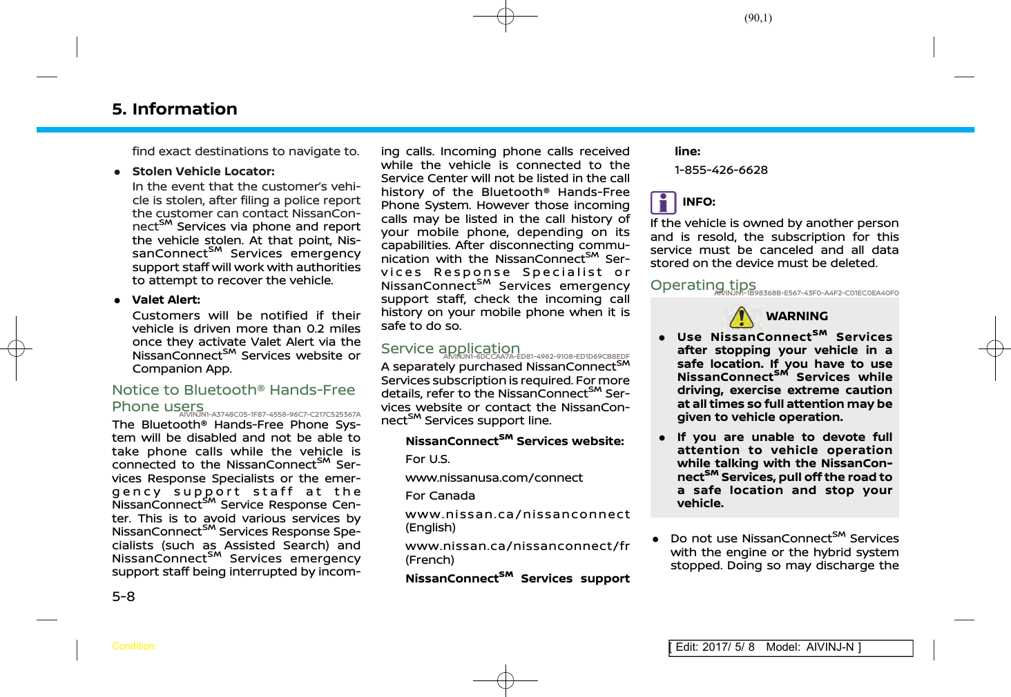 (90,1)[ Edit: 2017/ 5/ 8 Model: AIVINJ-N ]5. Informationfind exact destinations to navigate to..Stolen Vehicle Locator:In the event that the customer’s vehi-cle is stolen, after filing a police reportthe customer can contact NissanCon-nectSMServices via phone and reportthe vehicle stolen. At that point, Nis-sanConnectSMServices emergencysupport staff will work with authoritiesto attempt to recover the vehicle..Valet Alert:Customers will be notified if theirvehicle is driven more than 0.2 milesonce they activate Valet Alert via theNissanConnectSMServices website orCompanion App.Notice to Bluetooth® Hands-FreePhone usersAIVINJN1-A3748C05-1F87-4558-96C7-C217C525367AThe Bluetooth® Hands-Free Phone Sys-tem will be disabled and not be able totake phone calls while the vehicle isconnected to the NissanConnectSMSer-vices Response Specialists or the emer-gency support staff at theNissanConnectSMService Response Cen-ter. This is to avoid various services byNissanConnectSMServices Response Spe-cialists (such as Assisted Search) andNissanConnectSMServices emergencysupport staff being interrupted by incom-ing calls. Incoming phone calls receivedwhile the vehicle is connected to theService Center will not be listed in the callhistory of the Bluetooth® Hands-FreePhone System. However those incomingcalls may be listed in the call history ofyour mobile phone, depending on itscapabilities. After disconnecting commu-nication with the NissanConnectSMSer-vices Response Specialist orNissanConnectSMServices emergencysupport staff, check the incoming callhistory on your mobile phone when it issafe to do so.Service applicationAIVINJN1-6DCCAA7A-ED81-4962-9108-ED1D69CB8EDFA separately purchased NissanConnectSMServices subscription is required. For moredetails, refer to the NissanConnectSMSer-vices website or contact the NissanCon-nectSMServices support line.NissanConnectSMServices website:For U.S.www.nissanusa.com/connectFor Canadawww.nissan.ca/nissanconnect(English)www.nissan.ca/nissanconnect/fr(French)NissanConnectSMServices supportline:1-855-426-6628INFO:If the vehicle is owned by another personand is resold, the subscription for thisservice must be canceled and all datastored on the device must be deleted.Operating tipsAIVINJN1-1B98368B-E567-43F0-A4F2-C01EC0EA40F0WARNINGAIVINJN1-D56B9698-6357-41FF-A5C7-FC6C7993EDEA.Use NissanConnectSMServicesafter stopping your vehicle in asafe location. If you have to useNissanConnectSMServices whiledriving, exercise extreme cautionat all times so full attention may begiven to vehicle operation..If you are unable to devote fullattention to vehicle operationwhile talking with the NissanCon-nectSMServices, pull off the road toa safe location and stop yourvehicle..Do not use NissanConnectSMServiceswith the engine or the hybrid systemstopped. Doing so may discharge theCondition:5-8