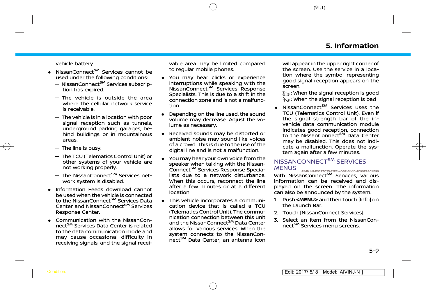 (91,1)[ Edit: 2017/ 5/ 8 Model: AIVINJ-N ]vehicle battery..NissanConnectSMServices cannot beused under the following conditions:— NissanConnectSMServices subscrip-tion has expired.— The vehicle is outside the areawhere the cellular network serviceis receivable.— The vehicle is in a location with poorsignal reception such as tunnels,underground parking garages, be-hind buildings or in mountainousareas.— The line is busy.— The TCU (Telematics Control Unit) orother systems of your vehicle arenot working properly.— The NissanConnectSMServices net-work system is disabled..Information Feeds download cannotbe used when the vehicle is connectedto the NissanConnectSMServices DataCenter and NissanConnectSMServicesResponse Center..Communication with the NissanCon-nectSMServices Data Center is relatedto the data communication mode andmay cause occasional difficulty inreceiving signals, and the signal recei-vable area may be limited comparedto regular mobile phones..You may hear clicks or experienceinterruptions while speaking with theNissanConnectSMServices ResponseSpecialists. This is due to a shift in theconnection zone and is not a malfunc-tion..Depending on the line used, the soundvolume may decrease. Adjust the vo-lume as necessary..Received sounds may be distorted orambient noise may sound like voicesof a crowd. This is due to the use of thedigital line and is not a malfunction..You may hear your own voice from thespeaker when talking with the Nissan-ConnectSMServices Response Specia-lists due to a network disturbance.When this occurs, reconnect the lineafter a few minutes or at a differentlocation..This vehicle incorporates a communi-cation device that is called a TCU(Telematics Control Unit). The commu-nication connection between this unitand the NissanConnectSMData Centerallows for various services. When thesystem connects to the NissanCon-nectSMData Center, an antenna iconwill appear in the upper right corner ofthe screen. Use the service in a loca-tion where the symbol representinggood signal reception appears on thescreen.: When the signal reception is good: When the signal reception is bad.NissanConnectSMServices uses theTCU (Telematics Control Unit). Even ifthe signal strength bar of the in-vehicle data communication moduleindicates good reception, connectionto the NissanConnectSMData Centermay be disabled. This does not indi-cate a malfunction. Operate the sys-tem again after a few minutes.NISSANCONNECTSMSERVICESMENUS AIVINJN1-F0273C25-12FE-4DB7-B66D-1C90E9FC4E99With NissanConnectSMServices, variousinformation can be received and dis-played on the screen. The informationcan also be announced by the system.1. Push &lt;MENU&gt; and then touch [Info] onthe Launch Bar.2. Touch [NissanConnect Services].3. Select an item from the NissanCon-nectSMServices menu screens.5. InformationCondition:5-9