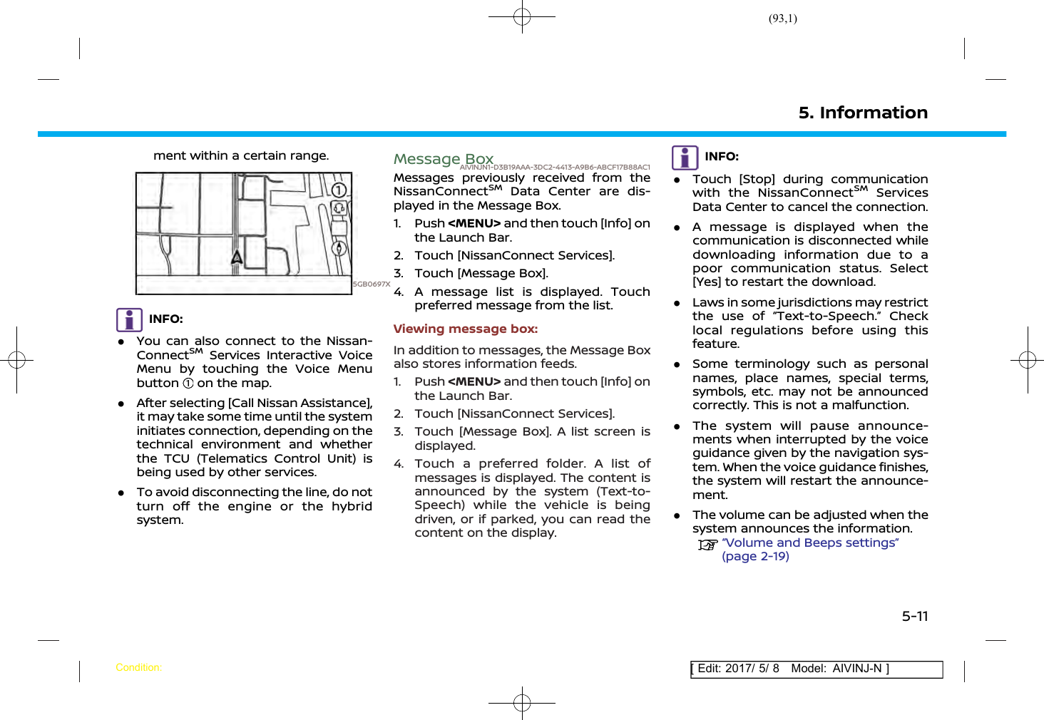 (93,1)[ Edit: 2017/ 5/ 8 Model: AIVINJ-N ]ment within a certain range.5GB0697XINFO:.You can also connect to the Nissan-ConnectSMServices Interactive VoiceMenu by touching the Voice Menubutton on the map..After selecting [Call Nissan Assistance],it may take some time until the systeminitiates connection, depending on thetechnical environment and whetherthe TCU (Telematics Control Unit) isbeing used by other services..To avoid disconnecting the line, do notturn off the engine or the hybridsystem.Message BoxAIVINJN1-D3B19AAA-3DC2-4413-A9B6-ABCF17B88AC1Messages previously received from theNissanConnectSMData Center are dis-played in the Message Box.1. Push &lt;MENU&gt; and then touch [Info] onthe Launch Bar.2. Touch [NissanConnect Services].3. Touch [Message Box].4. A message list is displayed. Touchpreferred message from the list.Viewing message box:In addition to messages, the Message Boxalso stores information feeds.1. Push &lt;MENU&gt; and then touch [Info] onthe Launch Bar.2. Touch [NissanConnect Services].3. Touch [Message Box]. A list screen isdisplayed.4. Touch a preferred folder. A list ofmessages is displayed. The content isannounced by the system (Text-to-Speech) while the vehicle is beingdriven, or if parked, you can read thecontent on the display.INFO:.Touch [Stop] during communicationwith the NissanConnectSMServicesData Center to cancel the connection..A message is displayed when thecommunication is disconnected whiledownloading information due to apoor communication status. Select[Yes] to restart the download..Laws in some jurisdictions may restrictthe use of “Text-to-Speech.” Checklocal regulations before using thisfeature..Some terminology such as personalnames, place names, special terms,symbols, etc. may not be announcedcorrectly. This is not a malfunction..The system will pause announce-ments when interrupted by the voiceguidance given by the navigation sys-tem. When the voice guidance finishes,the system will restart the announce-ment..The volume can be adjusted when thesystem announces the information.“Volume and Beeps settings”(page 2-19)5. InformationCondition:5-11