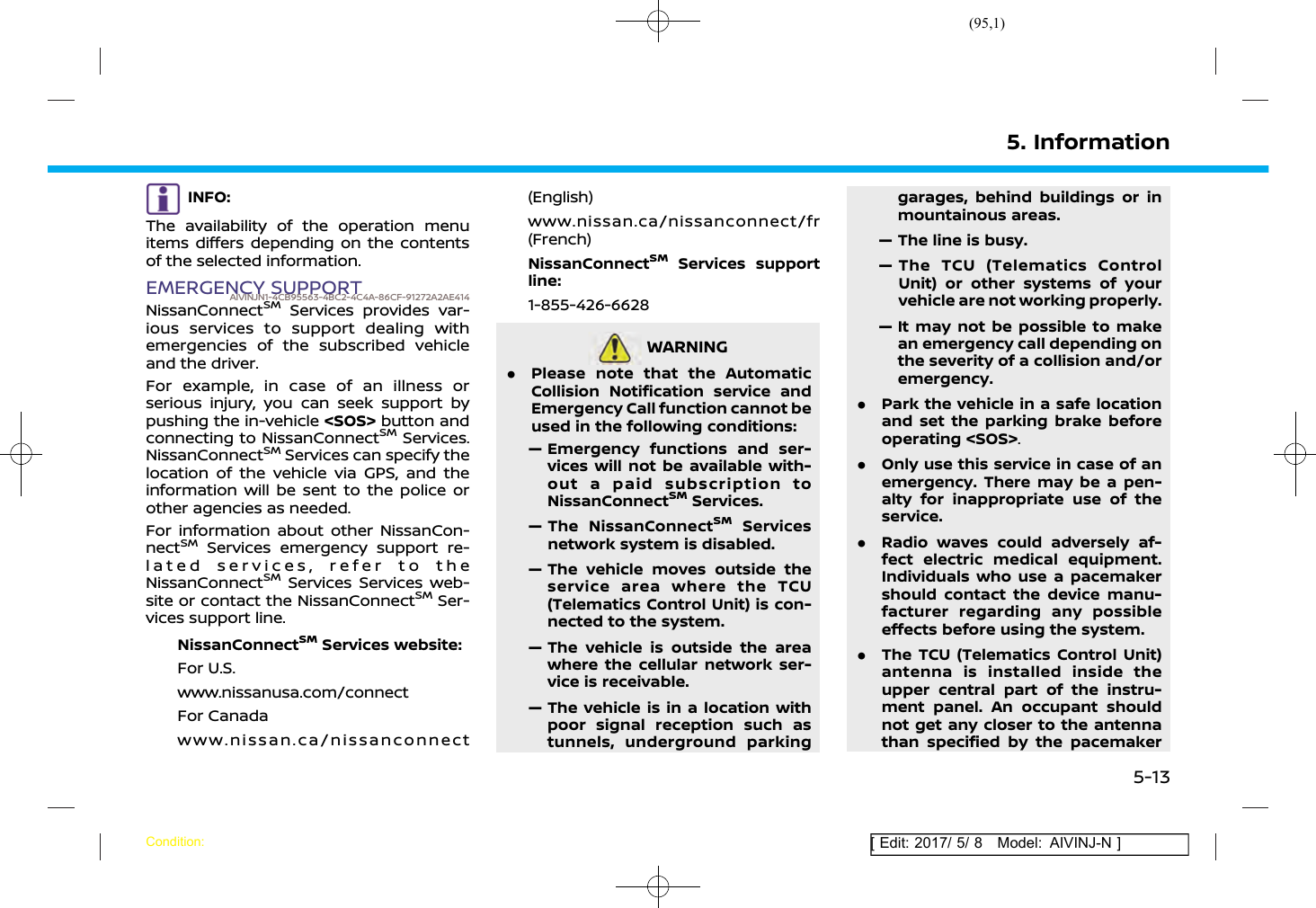 (95,1)[ Edit: 2017/ 5/ 8 Model: AIVINJ-N ]INFO:The availability of the operation menuitems differs depending on the contentsof the selected information.EMERGENCY SUPPORTAIVINJN1-4CB95563-4BC2-4C4A-86CF-91272A2AE414NissanConnectSMServices provides var-ious services to support dealing withemergencies of the subscribed vehicleand the driver.For example, in case of an illness orserious injury, you can seek support bypushing the in-vehicle &lt;SOS&gt; button andconnecting to NissanConnectSMServices.NissanConnectSMServices can specify thelocation of the vehicle via GPS, and theinformation will be sent to the police orother agencies as needed.For information about other NissanCon-nectSMServices emergency support re-lated services, refer to theNissanConnectSMServices Services web-site or contact the NissanConnectSMSer-vices support line.NissanConnectSMServices website:For U.S.www.nissanusa.com/connectFor Canadawww.nissan.ca/nissanconnect(English)www.nissan.ca/nissanconnect/fr(French)NissanConnectSMServices supportline:1-855-426-6628WARNINGAIVINJN1-BA450A5A-1C21-4C29-B306-4BD13E19D061.Please note that the AutomaticCollision Notification service andEmergency Call function cannot beused in the following conditions:— Emergency functions and ser-vices will not be available with-out a paid subscription toNissanConnectSMServices.— The NissanConnectSMServicesnetwork system is disabled.— The vehicle moves outside theservice area where the TCU(Telematics Control Unit) is con-nected to the system.— The vehicle is outside the areawhere the cellular network ser-vice is receivable.— The vehicle is in a location withpoor signal reception such astunnels, underground parkinggarages, behind buildings or inmountainous areas.— The line is busy.— The TCU (Telematics ControlUnit) or other systems of yourvehicle are not working properly.— It may not be possible to makean emergency call depending onthe severity of a collision and/oremergency..Park the vehicle in a safe locationand set the parking brake beforeoperating &lt;SOS&gt;..Only use this service in case of anemergency. There may be a pen-alty for inappropriate use of theservice..Radio waves could adversely af-fect electric medical equipment.Individuals who use a pacemakershould contact the device manu-facturer regarding any possibleeffects before using the system..The TCU (Telematics Control Unit)antenna is installed inside theupper central part of the instru-ment panel. An occupant shouldnot get any closer to the antennathan specified by the pacemaker5. InformationCondition:5-13