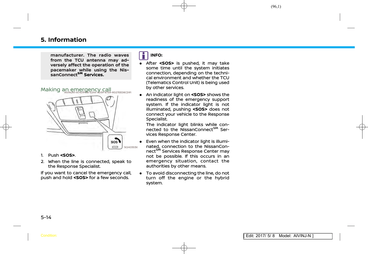 (96,1)[ Edit: 2017/ 5/ 8 Model: AIVINJ-N ]5. Informationmanufacturer. The radio wavesfrom the TCU antenna may ad-versely affect the operation of thepacemaker while using the Nis-sanConnectSMServices.Making an emergency callAIVINJN1-A7409108-5244-4D39-8759-9D27EED8CD915GH0353X1. Push &lt;SOS&gt;.2. When the line is connected, speak tothe Response Specialist.If you want to cancel the emergency call,push and hold &lt;SOS&gt; for a few seconds.INFO:.After &lt;SOS&gt; is pushed, it may takesome time until the system initiatesconnection, depending on the techni-cal environment and whether the TCU(Telematics Control Unit) is being usedby other services..An indicator light on &lt;SOS&gt; shows thereadiness of the emergency supportsystem. If the indicator light is notilluminated, pushing &lt;SOS&gt; does notconnect your vehicle to the ResponseSpecialist.The indicator light blinks while con-nected to the NissanConnectSMSer-vices Response Center..Even when the indicator light is illumi-nated, connection to the NissanCon-nectSMServices Response Center maynot be possible. If this occurs in anemergency situation, contact theauthorities by other means..To avoid disconnecting the line, do notturn off the engine or the hybridsystem.Condition:5-14