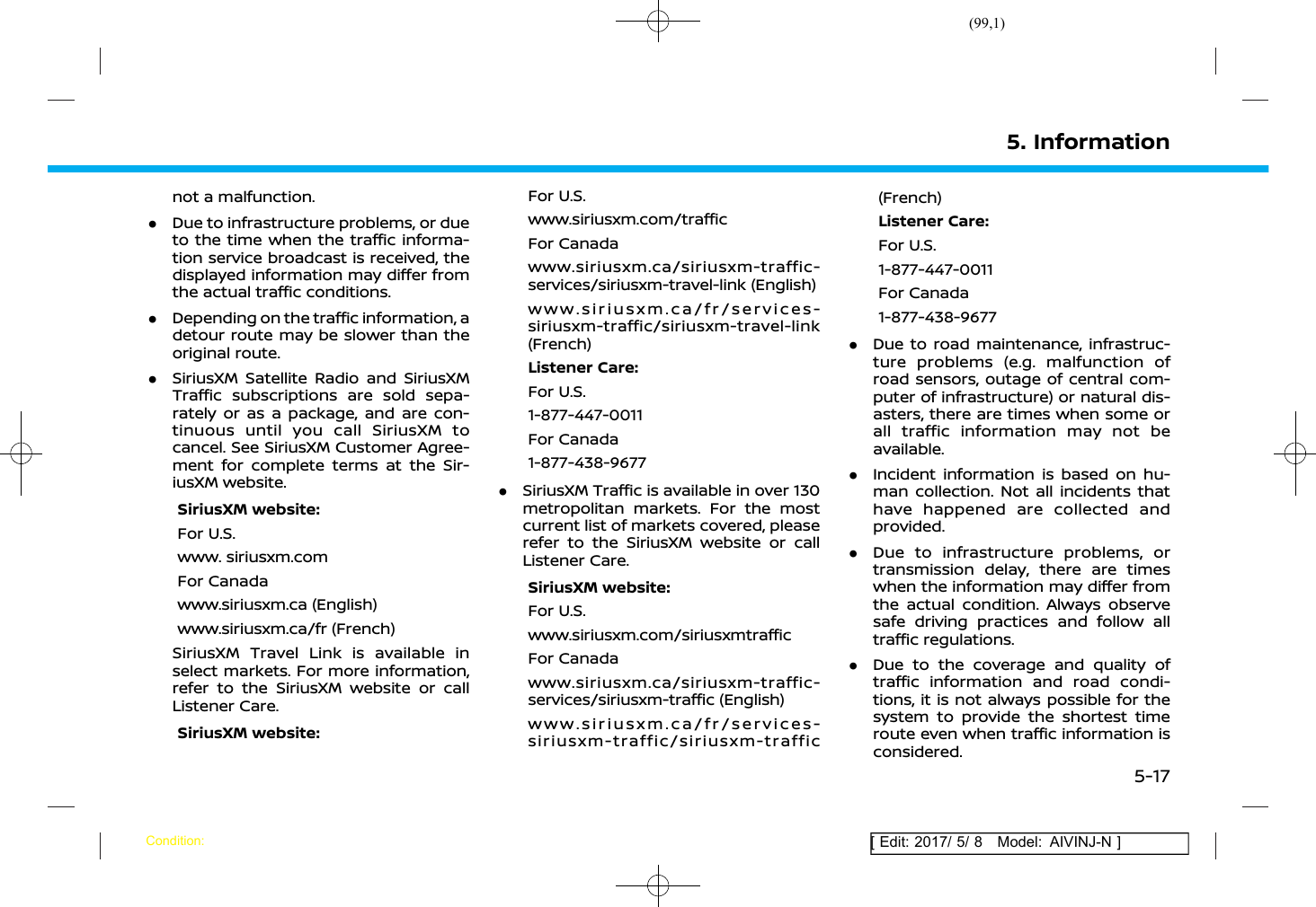 (99,1)[ Edit: 2017/ 5/ 8 Model: AIVINJ-N ]not a malfunction..Due to infrastructure problems, or dueto the time when the traffic informa-tion service broadcast is received, thedisplayed information may differ fromthe actual traffic conditions..Depending on the traffic information, adetour route may be slower than theoriginal route..SiriusXM Satellite Radio and SiriusXMTraffic subscriptions are sold sepa-rately or as a package, and are con-tinuous until you call SiriusXM tocancel. See SiriusXM Customer Agree-ment for complete terms at the Sir-iusXM website.SiriusXM website:For U.S.www. siriusxm.comFor Canadawww.siriusxm.ca (English)www.siriusxm.ca/fr (French)SiriusXM Travel Link is available inselect markets. For more information,refer to the SiriusXM website or callListener Care.SiriusXM website:For U.S.www.siriusxm.com/trafficFor Canadawww.siriusxm.ca/siriusxm-traffic-services/siriusxm-travel-link (English)www.siriusxm.ca/fr/services-siriusxm-traffic/siriusxm-travel-link(French)Listener Care:For U.S.1-877-447-0011For Canada1-877-438-9677.SiriusXM Traffic is available in over 130metropolitan markets. For the mostcurrent list of markets covered, pleaserefer to the SiriusXM website or callListener Care.SiriusXM website:For U.S.www.siriusxm.com/siriusxmtrafficFor Canadawww.siriusxm.ca/siriusxm-traffic-services/siriusxm-traffic (English)www.siriusxm.ca/fr/services-siriusxm-traffic/siriusxm-traffic(French)Listener Care:For U.S.1-877-447-0011For Canada1-877-438-9677.Due to road maintenance, infrastruc-ture problems (e.g. malfunction ofroad sensors, outage of central com-puter of infrastructure) or natural dis-asters, there are times when some orall traffic information may not beavailable..Incident information is based on hu-man collection. Not all incidents thathave happened are collected andprovided..Due to infrastructure problems, ortransmission delay, there are timeswhen the information may differ fromthe actual condition. Always observesafe driving practices and follow alltraffic regulations..Due to the coverage and quality oftraffic information and road condi-tions, it is not always possible for thesystem to provide the shortest timeroute even when traffic information isconsidered.5. InformationCondition:5-17