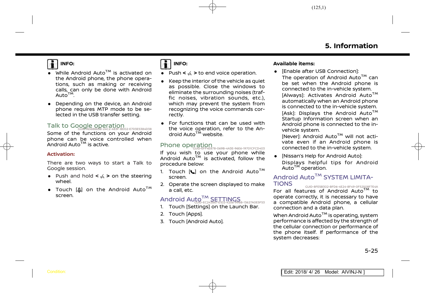 (125,1)[ Edit: 2018/ 4/ 26 Model: AIVINJ-N ]INFO:.While Android AutoTMis activated onthe Android phone, the phone opera-tions, such as making or receivingcalls, can only be done with AndroidAutoTM..Depending on the device, an Androidphone requires MTP mode to be se-lected in the USB transfer setting.Talk to Google operationGUID-AD68865B-24C2-483F-BD02-E7D3E5384D38Some of the functions on your Androidphone can be voice controlled whenAndroid AutoTMis active.Activation:There are two ways to start a Talk toGoogle session..Push and hold &lt;&gt;on the steeringwheel..Touch [ ] on the Android AutoTMscreen.INFO:.Push &lt;&gt;to end voice operation..Keep the interior of the vehicle as quietas possible. Close the windows toeliminate the surrounding noises (traf-fic noises, vibration sounds, etc.),which may prevent the system fromrecognizing the voice commands cor-rectly..For functions that can be used withthe voice operation, refer to the An-droid AutoTMwebsite.Phone operationGUID-EFF4E878-069B-4A3E-96E6-19701CFCD403If you wish to use your phone whileAndroid AutoTMis activated, follow theprocedure below:1. Touch [ ] on the Android AutoTMscreen.2. Operate the screen displayed to makea call, etc.Android AutoTMSETTINGSGUID-EC243861-E1D2-4256-996B-13627A0E5F531. Touch [Settings] on the Launch Bar.2. Touch [Apps].3. Touch [Android Auto].Available items:.[Enable after USB Connection]:The operation of Android AutoTMcanbe set when the Android phone isconnected to the in-vehicle system.[Always]: Activates Android AutoTMautomatically when an Android phoneis connected to the in-vehicle system.[Ask]: Displays the Android AutoTMStartup Information screen when anAndroid phone is connected to the in-vehicle system.[Never]: Android AutoTMwill not acti-vate even if an Android phone isconnected to the in-vehicle system..[Nissan’s Help for Android Auto]:Displays helpful tips for AndroidAutoTMoperation.Android AutoTMSYSTEM LIMITA-TIONS GUID-8FE5B302-BFD6-4E24-8F49-0F52508F7E4AFor all features of Android AutoTMtooperate correctly, it is necessary to havea compatible Android phone, a cellularconnection and a data plan.When Android AutoTMis operating, systemperformance is affected by the strength ofthe cellular connection or performance ofthe phone itself. If performance of thesystem decreases:5. InformationCondition:5-25