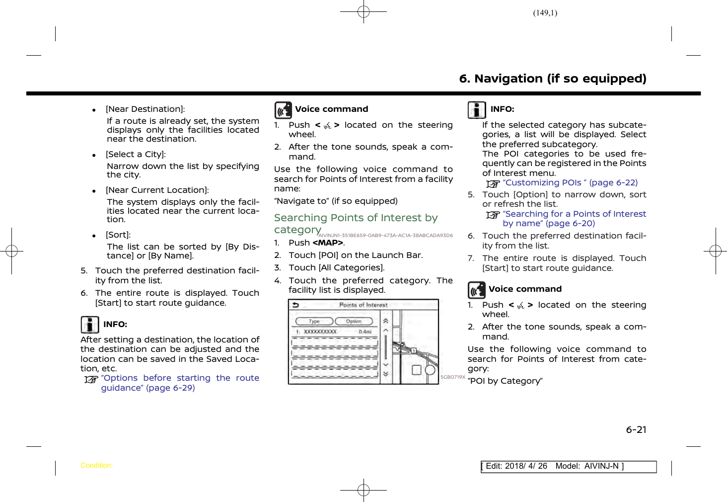 (149,1)[ Edit: 2018/ 4/ 26 Model: AIVINJ-N ].[Near Destination]:If a route is already set, the systemdisplays only the facilities locatednear the destination..[Select a City]:Narrow down the list by specifyingthe city..[Near Current Location]:The system displays only the facil-ities located near the current loca-tion..[Sort]:The list can be sorted by [By Dis-tance] or [By Name].5. Touch the preferred destination facil-ity from the list.6. The entire route is displayed. Touch[Start] to start route guidance.INFO:After setting a destination, the location ofthe destination can be adjusted and thelocation can be saved in the Saved Loca-tion, etc.“Options before starting the routeguidance” (page 6-29)Voice command1. Push &lt;&gt;located on the steeringwheel.2. After the tone sounds, speak a com-mand.Use the following voice command tosearch for Points of Interest from a facilityname:“Navigate to” (if so equipped)Searching Points of Interest bycategoryAIVINJN1-351BE659-0AB9-473A-AC1A-38ABCADA93D61. Push &lt;MAP&gt;.2. Touch [POI] on the Launch Bar.3. Touch [All Categories].4. Touch the preferred category. Thefacility list is displayed.5GB0719XINFO:If the selected category has subcate-gories, a list will be displayed. Selectthe preferred subcategory.The POI categories to be used fre-quently can be registered in the Pointsof Interest menu.“Customizing POIs ” (page 6-22)5. Touch [Option] to narrow down, sortor refresh the list.“Searching for a Points of Interestby name” (page 6-20)6. Touch the preferred destination facil-ity from the list.7. The entire route is displayed. Touch[Start] to start route guidance.Voice command1. Push &lt;&gt;located on the steeringwheel.2. After the tone sounds, speak a com-mand.Use the following voice command tosearch for Points of Interest from cate-gory:“POI by Category”6. Navigation (if so equipped)Condition:6-21