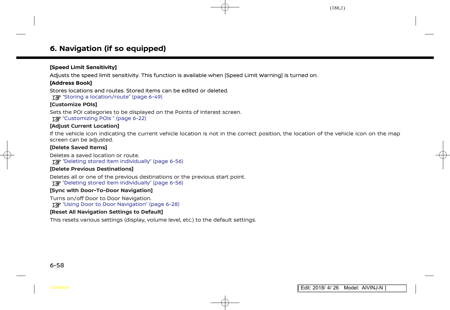(186,1)[ Edit: 2018/ 4/ 26 Model: AIVINJ-N ]6. Navigation (if so equipped)[Speed Limit Sensitivity]Adjusts the speed limit sensitivity. This function is available when [Speed Limit Warning] is turned on.[Address Book]Stores locations and routes. Stored items can be edited or deleted.“Storing a location/route” (page 6-49)[Customize POIs]Sets the POI categories to be displayed on the Points of Interest screen.“Customizing POIs ” (page 6-22)[Adjust Current Location]If the vehicle icon indicating the current vehicle location is not in the correct position, the location of the vehicle icon on the mapscreen can be adjusted.[Delete Saved Items]Deletes a saved location or route.“Deleting stored item individually” (page 6-56)[Delete Previous Destinations]Deletes all or one of the previous destinations or the previous start point.“Deleting stored item individually” (page 6-56)[Sync with Door-To-Door Navigation]Turns on/off Door to Door Navigation.“Using Door to Door Navigation” (page 6-28)[Reset All Navigation Settings to Default]This resets various settings (display, volume level, etc.) to the default settings.Condition:6-58