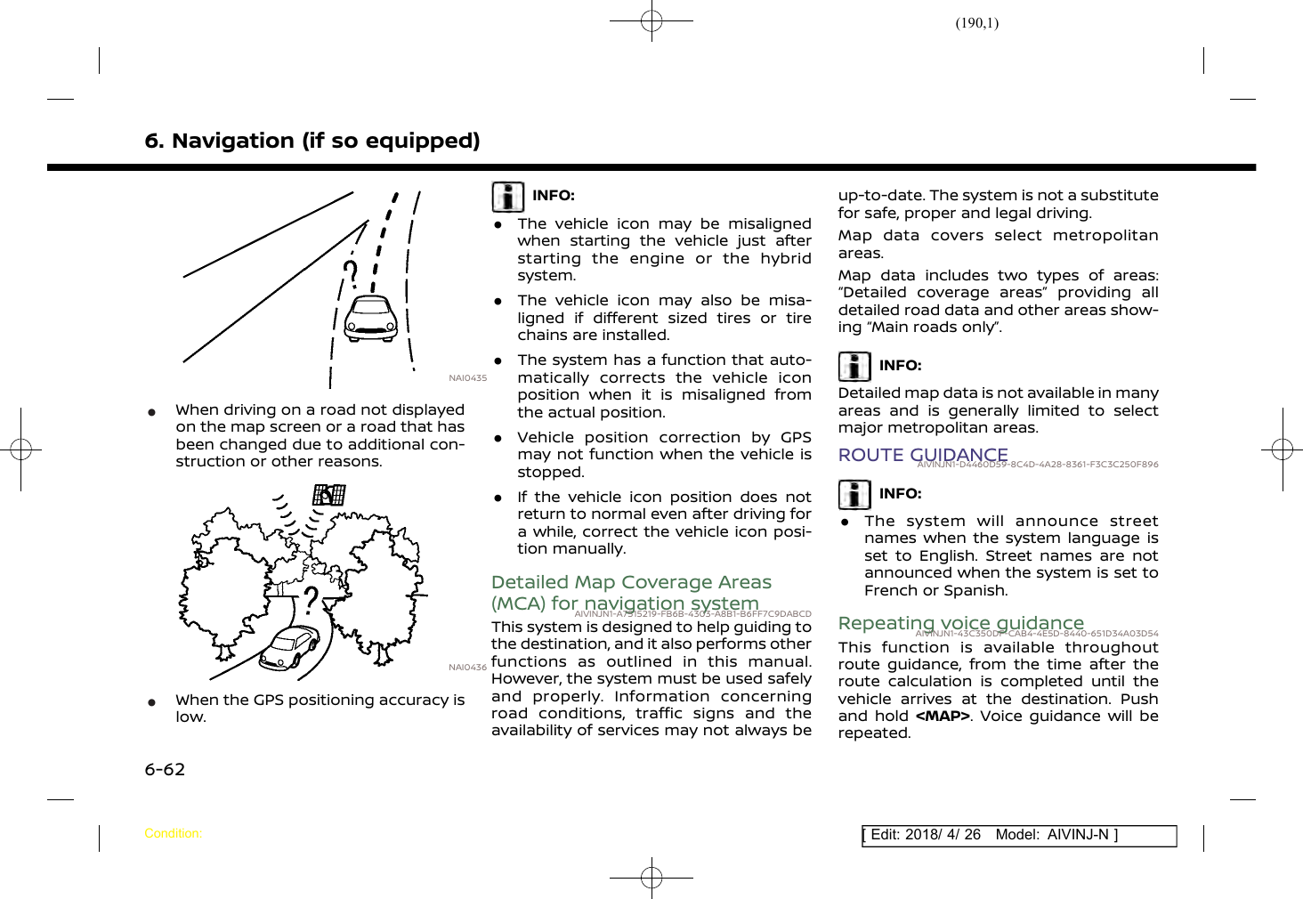 (190,1)[ Edit: 2018/ 4/ 26 Model: AIVINJ-N ]6. Navigation (if so equipped)NAI0435*When driving on a road not displayedon the map screen or a road that hasbeen changed due to additional con-struction or other reasons.NAI0436*When the GPS positioning accuracy islow.INFO:.The vehicle icon may be misalignedwhen starting the vehicle just afterstarting the engine or the hybridsystem..The vehicle icon may also be misa-ligned if different sized tires or tirechains are installed..The system has a function that auto-matically corrects the vehicle iconposition when it is misaligned fromthe actual position..Vehicle position correction by GPSmay not function when the vehicle isstopped..If the vehicle icon position does notreturn to normal even after driving fora while, correct the vehicle icon posi-tion manually.Detailed Map Coverage Areas(MCA) for navigation systemAIVINJN1-A7515219-FB6B-4303-A8B1-B6FF7C9DABCDThis system is designed to help guiding tothe destination, and it also performs otherfunctions as outlined in this manual.However, the system must be used safelyand properly. Information concerningroad conditions, traffic signs and theavailability of services may not always beup-to-date. The system is not a substitutefor safe, proper and legal driving.Map data covers select metropolitanareas.Map data includes two types of areas:“Detailed coverage areas” providing alldetailed road data and other areas show-ing “Main roads only”.INFO:Detailed map data is not available in manyareas and is generally limited to selectmajor metropolitan areas.ROUTE GUIDANCEAIVINJN1-D4460D59-8C4D-4A28-8361-F3C3C250F896INFO:.The system will announce streetnames when the system language isset to English. Street names are notannounced when the system is set toFrench or Spanish.Repeating voice guidanceAIVINJN1-43C350DF-CAB4-4E5D-8440-651D34A03D54This function is available throughoutroute guidance, from the time after theroute calculation is completed until thevehicle arrives at the destination. Pushand hold &lt;MAP&gt;. Voice guidance will berepeated.Condition:6-62