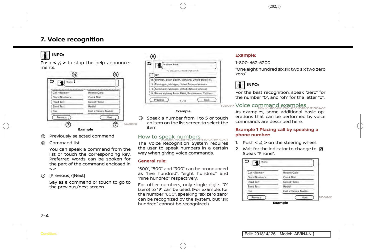 (202,1)[ Edit: 2018/ 4/ 26 Model: AIVINJ-N ]7. Voice recognitionINFO:Push &lt;&gt;to stop the help announce-ments.5GE0071XExamplePreviously selected commandCommand listYou can speak a command from thelist or touch the corresponding key.Preferred words can be spoken forthe part of the command enclosed in&lt; &gt;.[Previous]/[Next]Say as a command or touch to go tothe previous/next screen.5GE0054XExampleSpeak a number from 1 to 5 or touchan item on the list screen to select theitem.How to speak numbersAIVINJN1-71FDCB5E-F8C6-44F6-B150-DA7EA47CDF74The Voice Recognition System requiresthe user to speak numbers in a certainway when giving voice commands.General rule:“500”, “800” and “900” can be pronouncedas “five hundred”, “eight hundred” and“nine hundred” respectively.For other numbers, only single digits “0”(zero) to “9” can be used. (For example, forthe number “600”, speaking “six zero zero”can be recognized by the system, but “sixhundred” cannot be recognized.)Example:1-800-662-6200“One eight hundred six six two six two zerozero”INFO:For the best recognition, speak “zero” forthe number “0”, and “oh” for the letter “o”.Voice command examplesAIVINJN1-4B0CA941-EB10-42BC-9DAB-3B5E138B4ADCAs examples, some additional basic op-erations that can be performed by voicecommands are described here.Example 1 Placing call by speaking aphone number:1. Push &lt;&gt;on the steering wheel.2. Wait for the indicator to change to .Speak “Phone”.5GE0070XExampleCondition:7-4