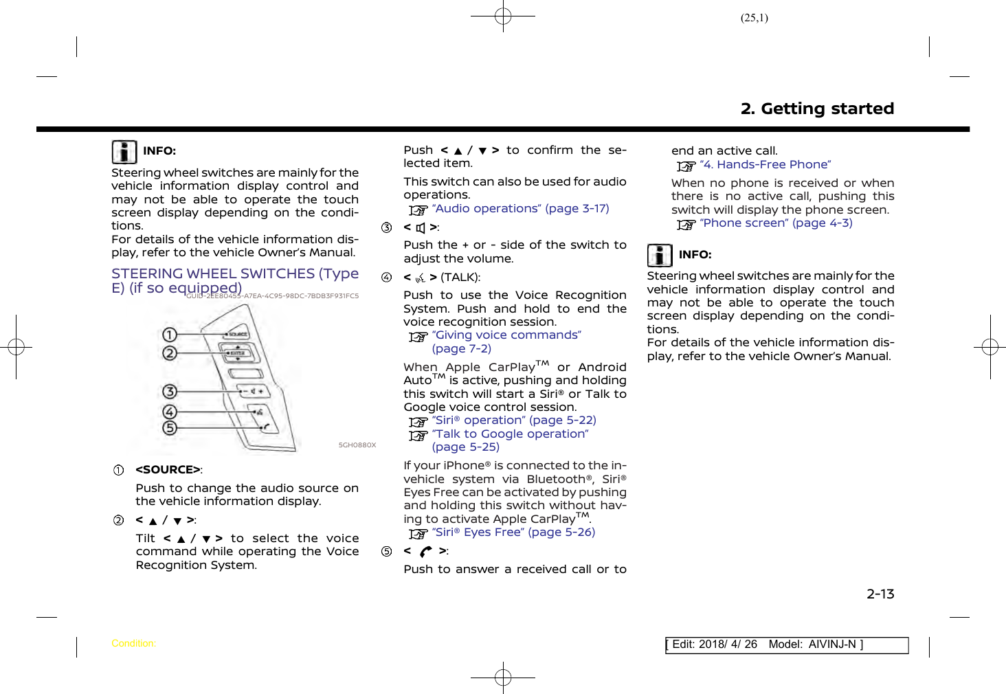 (25,1)[ Edit: 2018/ 4/ 26 Model: AIVINJ-N ]INFO:Steering wheel switches are mainly for thevehicle information display control andmay not be able to operate the touchscreen display depending on the condi-tions.For details of the vehicle information dis-play, refer to the vehicle Owner’s Manual.STEERING WHEEL SWITCHES (TypeE) (if so equipped)GUID-2EE80455-A7EA-4C95-98DC-7BDB3F931FC55GH0880X&lt;SOURCE&gt;:Push to change the audio source onthe vehicle information display.&lt;/&gt;:Tilt &lt;/&gt;to select the voicecommand while operating the VoiceRecognition System.Push &lt;/&gt;to confirm the se-lected item.This switch can also be used for audiooperations.“Audio operations” (page 3-17)&lt; &gt;:Push the + or - side of the switch toadjust the volume.&lt; &gt; (TALK):Push to use the Voice RecognitionSystem. Push and hold to end thevoice recognition session.“Giving voice commands”(page 7-2)When Apple CarPlayTMor AndroidAutoTMis active, pushing and holdingthis switch will start a Siri® or Talk toGoogle voice control session.“Siri® operation” (page 5-22)“Talk to Google operation”(page 5-25)If your iPhone® is connected to the in-vehicle system via Bluetooth®, Siri®Eyes Free can be activated by pushingand holding this switch without hav-ing to activate Apple CarPlayTM.“Siri® Eyes Free” (page 5-26)&lt; &gt;:Push to answer a received call or toend an active call.“4. Hands-Free Phone”When no phone is received or whenthere is no active call, pushing thisswitch will display the phone screen.“Phone screen” (page 4-3)INFO:Steering wheel switches are mainly for thevehicle information display control andmay not be able to operate the touchscreen display depending on the condi-tions.For details of the vehicle information dis-play, refer to the vehicle Owner’s Manual.2. Getting startedCondition:2-13