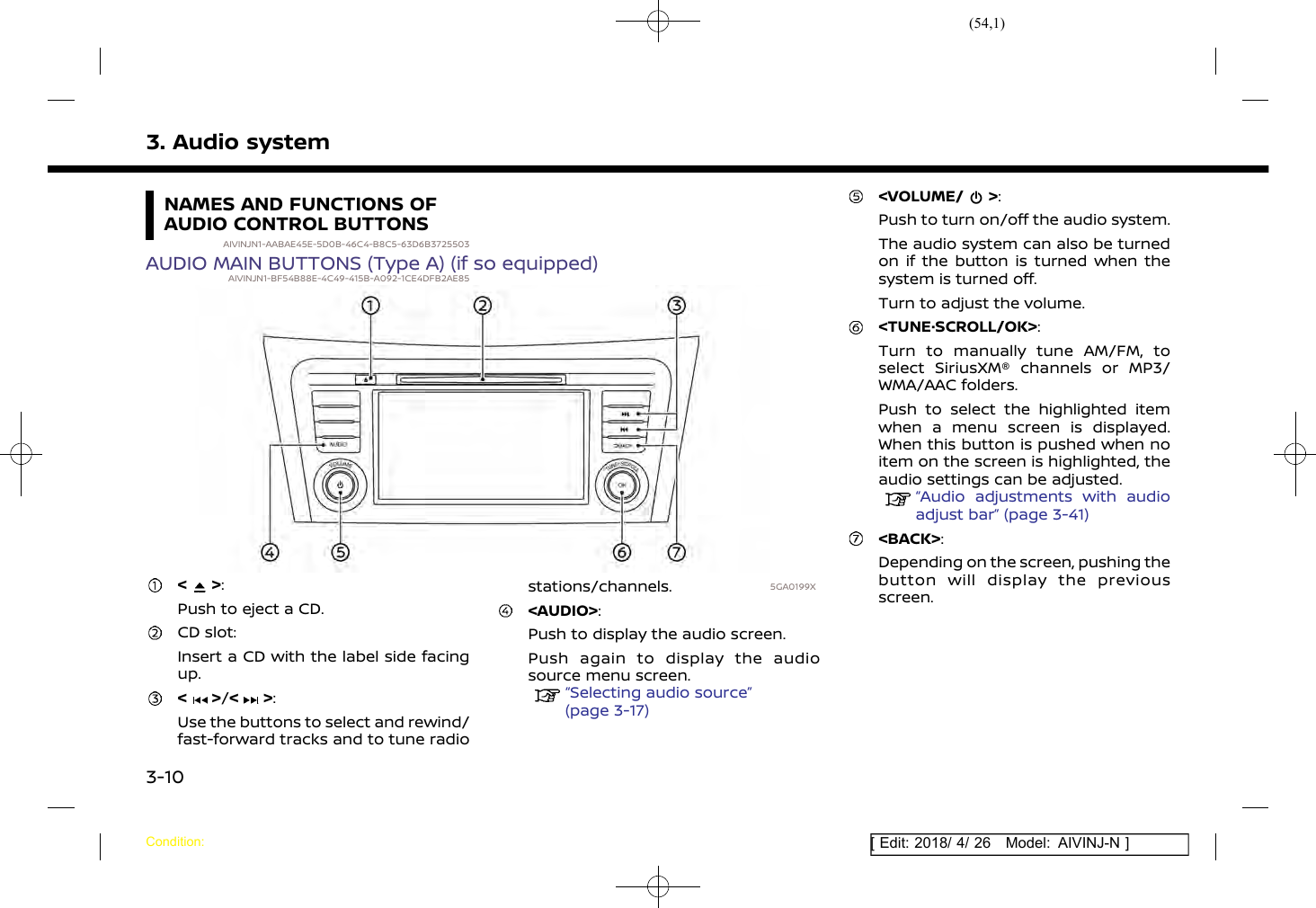 (54,1)[ Edit: 2018/ 4/ 26 Model: AIVINJ-N ]3. Audio systemNAMES AND FUNCTIONS OFAUDIO CONTROL BUTTONSAIVINJN1-AABAE45E-5D0B-46C4-B8C5-63D6B3725503AUDIO MAIN BUTTONS (Type A) (if so equipped)AIVINJN1-BF54B88E-4C49-415B-A092-1CE4DFB2AE855GA0199X&lt; &gt;:Push to eject a CD.CD slot:Insert a CD with the label side facingup.&lt; &gt;/&lt; &gt;:Use the buttons to select and rewind/fast-forward tracks and to tune radiostations/channels.&lt;AUDIO&gt;:Push to display the audio screen.Push again to display the audiosource menu screen.“Selecting audio source”(page 3-17)&lt;VOLUME/ &gt;:Push to turn on/off the audio system.The audio system can also be turnedon if the button is turned when thesystem is turned off.Turn to adjust the volume.&lt;TUNE·SCROLL/OK&gt;:Turn to manually tune AM/FM, toselect SiriusXM® channels or MP3/WMA/AAC folders.Push to select the highlighted itemwhen a menu screen is displayed.When this button is pushed when noitem on the screen is highlighted, theaudio settings can be adjusted.“Audio adjustments with audioadjust bar” (page 3-41)&lt;BACK&gt;:Depending on the screen, pushing thebutton will display the previousscreen.Condition:3-10