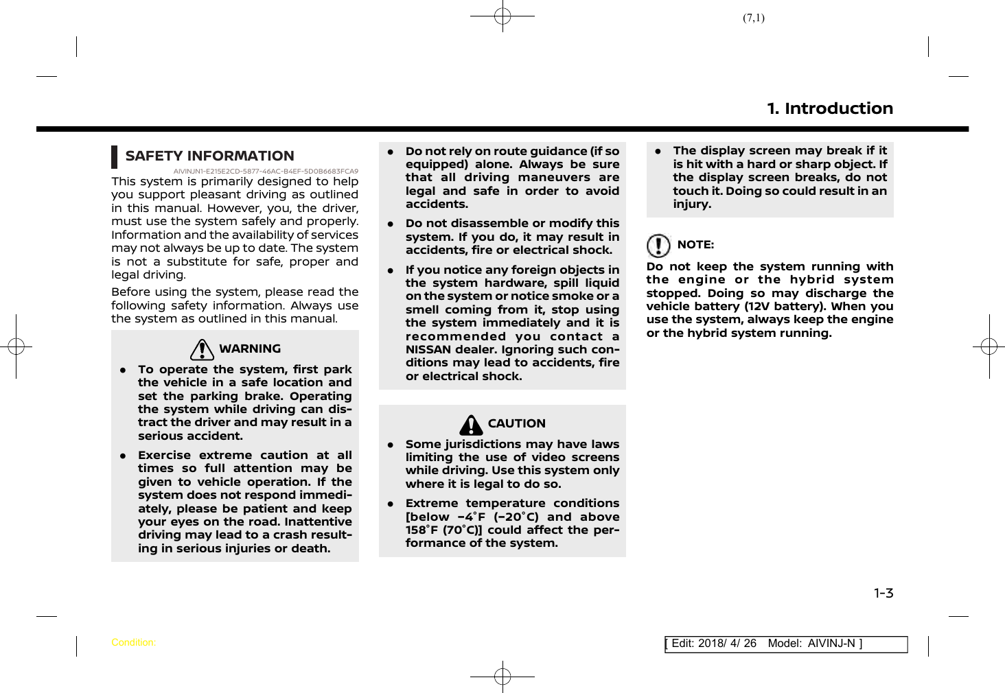(7,1)[ Edit: 2018/ 4/ 26 Model: AIVINJ-N ]SAFETY INFORMATIONAIVINJN1-E215E2CD-5877-46AC-B4EF-5D0B6683FCA9This system is primarily designed to helpyou support pleasant driving as outlinedin this manual. However, you, the driver,must use the system safely and properly.Information and the availability of servicesmay not always be up to date. The systemis not a substitute for safe, proper andlegal driving.Before using the system, please read thefollowing safety information. Always usethe system as outlined in this manual.WARNINGAIVINJN1-43837604-6D3B-4A88-95CC-9A1143515BA5.To operate the system, first parkthe vehicle in a safe location andset the parking brake. Operatingthe system while driving can dis-tract the driver and may result in aserious accident..Exercise extreme caution at alltimes so full attention may begiven to vehicle operation. If thesystem does not respond immedi-ately, please be patient and keepyour eyes on the road. Inattentivedriving may lead to a crash result-ing in serious injuries or death..Do not rely on route guidance (if soequipped) alone. Always be surethat all driving maneuvers arelegal and safe in order to avoidaccidents..Do not disassemble or modify thissystem. If you do, it may result inaccidents, fire or electrical shock..If you notice any foreign objects inthe system hardware, spill liquidon the system or notice smoke or asmell coming from it, stop usingthe system immediately and it isrecommended you contact aNISSAN dealer. Ignoring such con-ditions may lead to accidents, fireor electrical shock.CAUTIONAIVINJN1-CABB1B9E-B526-42ED-BC3A-AF6F2878701B.Some jurisdictions may have lawslimiting the use of video screenswhile driving. Use this system onlywhere it is legal to do so..Extreme temperature conditions[below −4°F (−20°C) and above158°F (70°C)] could affect the per-formance of the system..The display screen may break if itis hit with a hard or sharp object. Ifthe display screen breaks, do nottouch it. Doing so could result in aninjury.NOTE:Do not keep the system running withthe engine or the hybrid systemstopped. Doing so may discharge thevehicle battery (12V battery). When youuse the system, always keep the engineor the hybrid system running.1. IntroductionCondition:1-3