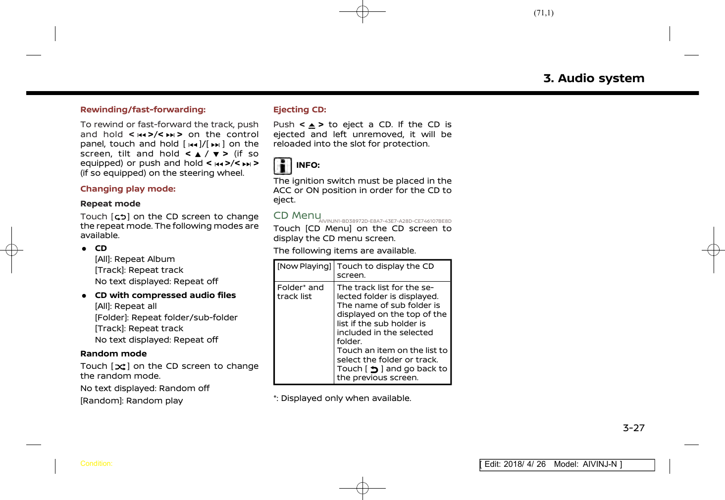 (71,1)[ Edit: 2018/ 4/ 26 Model: AIVINJ-N ]Rewinding/fast-forwarding:To rewind or fast-forward the track, pushand hold &lt;&gt;/&lt; &gt; on the controlpanel, touch and hold [ ]/[ ] on thescreen, tilt and hold &lt;/&gt;(if soequipped) or push and hold &lt;&gt;/&lt; &gt;(if so equipped) on the steering wheel.Changing play mode:Repeat modeTouch [ ] on the CD screen to changethe repeat mode. The following modes areavailable..CD[All]: Repeat Album[Track]: Repeat trackNo text displayed: Repeat off.CD with compressed audio files[All]: Repeat all[Folder]: Repeat folder/sub-folder[Track]: Repeat trackNo text displayed: Repeat offRandom modeTouch [ ] on the CD screen to changethe random mode.No text displayed: Random off[Random]: Random playEjecting CD:Push &lt;&gt;to eject a CD. If the CD isejected and left unremoved, it will bereloaded into the slot for protection.INFO:The ignition switch must be placed in theACC or ON position in order for the CD toeject.CD MenuAIVINJN1-BD38972D-E8A7-43E7-A28D-CE746107BE8DTouch [CD Menu] on the CD screen todisplay the CD menu screen.The following items are available.[Now Playing] Touch to display the CDscreen.Folder* andtrack listThe track list for the se-lected folder is displayed.The name of sub folder isdisplayed on the top of thelist if the sub holder isincluded in the selectedfolder.Touch an item on the list toselect the folder or track.Touch [ ] and go back tothe previous screen.*: Displayed only when available.3. Audio systemCondition:3-27