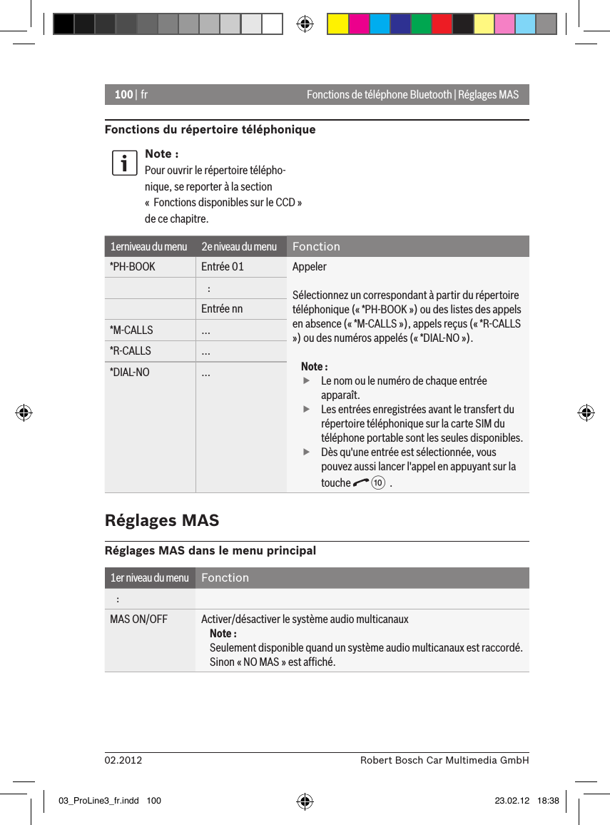 100 | fr02.2012 Robert Bosch Car Multimedia GmbHFonctions de téléphone Bluetooth | Réglages MASFonctions du répertoire téléphoniqueNote :Pour ouvrir le répertoire télépho-nique, se reporter à la section «  Fonctions disponibles sur le CCD » de ce chapitre.1erniveau du menu 2e niveau du menu Fonction*PH-BOOK Entrée 01 AppelerSélectionnez un correspondant à partir du répertoire téléphonique (« *PH-BOOK ») ou des listes des appels en absence (« *M-CALLS »), appels reçus (« *R-CALLS ») ou des numéros appelés (« *DIAL-NO »).Note : fLe nom ou le numéro de chaque entrée apparaît. fLes entrées enregistrées avant le transfert du répertoire téléphonique sur la carte SIM du téléphone portable sont les seules disponibles. fDès qu&apos;une entrée est sélectionnée, vous pouvez aussi lancer l&apos;appel en appuyant sur la touche   :  .   :Entrée nn*M-CALLS ...*R-CALLS ...*DIAL-NO ...Réglages MASRéglages MAS dans le menu principal1er niveau du menu Fonction   :MAS ON/OFF Activer/désactiver le système audio multicanauxNote :Seulement disponible quand un système audio multicanaux est raccordé. Sinon « NO MAS » est afﬁché.03_ProLine3_fr.indd   100 23.02.12   18:38