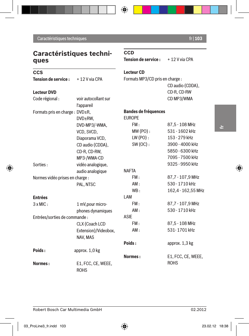 fr | 10302.2012Robert Bosch Car Multimedia GmbHfrCaractéristiques techni-quesCCSTension de service :  + 12 V via CPALecteur DVDCode régional :  voir autocollant sur      l&apos;appareilFormats pris en charge : DVD±R,      DVD±RW,      DVD-MP3/-WMA,      VCD, SVCD,       Diaporama VCD,      CD audio (CDDA),      CD-R, CD-RW,      MP3-/WMA-CDSorties :    vidéo analogique,      audio analogiqueNormes vidéo prises en charge :      PAL, NTSCEntrées 3 x MIC :    1 mV,pour micro-      phones dynamiquesEntrées/sorties de commande :     CLX (Coach LCD       Extension)/Videobox,       NAV, MASPoids :  approx. 1,0 kgNormes :    E1, FCC, CE, WEEE,       ROHSCCDTension de service :  + 12 V via CPALecteur CDFormats MP3/CD pris en charge :      CD audio (CDDA),       CD-R, CD-RW       CD MP3/WMABandes de fréquencesEUROPE  FM :    87,5 - 108 MHz  MW (PO) :    531 - 1602 kHz  LW (PO) :    153 - 279 kHz  SW (OC) :    3900 - 4000 kHz      5850 - 6300 kHz      7095 - 7500 kHz      9325 - 9950 kHzNAFTA   FM :    87,7 - 107,9 MHz  AM :    530 - 1710 kHz  WB :    162,4 - 162,55 MHzLAM   FM :    87,7 - 107,9 MHz  AM :    530 - 1710 kHzASIE   FM :    87,5 - 108 MHz  AM :    531- 1701 kHzPoids :    approx. 1,3 kgNormes :    E1, FCC, CE, WEEE,       ROHSCaractéristiques techniques03_ProLine3_fr.indd   103 23.02.12   18:38