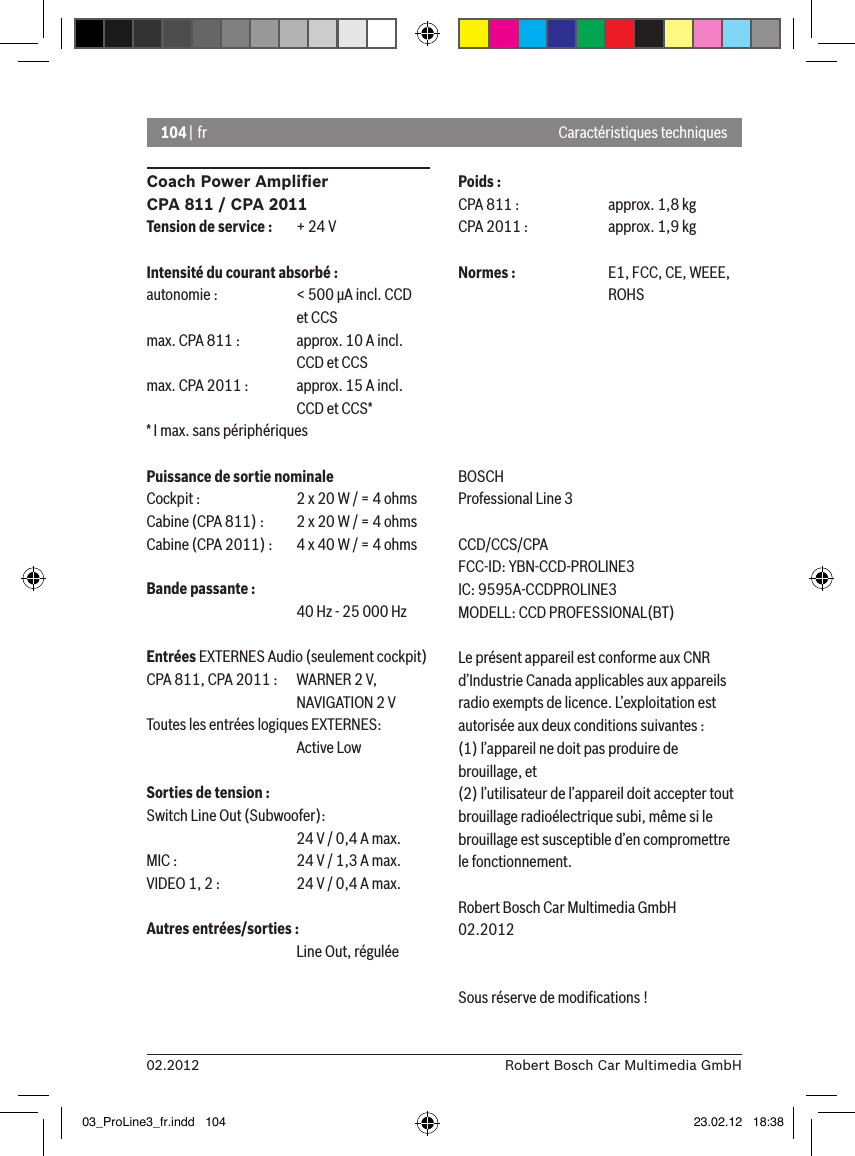 104 | fr02.2012 Robert Bosch Car Multimedia GmbHCoach Power Ampliﬁer CPA 811 / CPA 2011Tension de service :  + 24 VIntensité du courant absorbé :autonomie :   &lt; 500 �A incl. CCD       et CCSmax. CPA 811 :  approx. 10 A incl.      CCD et CCSmax. CPA 2011 :  approx. 15 A incl.      CCD et CCS** I max. sans périphériquesPuissance de sortie nominaleCockpit :    2 x 20 W / = 4 ohmsCabine (CPA 811) :  2 x 20 W / = 4 ohmsCabine (CPA 2011) :  4 x 40 W / = 4 ohmsBande passante :      40 Hz - 25 000 HzEntrées EXTERNES Audio (seulement cockpit) CPA 811, CPA 2011 :   WARNER 2 V,      NAVIGATION 2 VToutes les entrées logiques EXTERNES:       Active LowSorties de tension :Switch Line Out (Subwoofer):      24 V / 0,4 A max. MIC :    24 V / 1,3 A max. VIDEO 1, 2 :   24 V / 0,4 A max. Autres entrées/sorties :      Line Out, réguléePoids :CPA 811 :    approx. 1,8 kgCPA 2011 :    approx. 1,9 kgNormes :    E1, FCC, CE, WEEE,       ROHSBOSCHProfessional Line 3 CCD/CCS/CPAFCC-ID: YBN-CCD-PROLINE3 IC: 9595A-CCDPROLINE3MODELL: CCD PROFESSIONAL(BT)Le présent appareil est conforme aux CNR d’Industrie Canada applicables aux appareils radio exempts de licence. L’exploitation est autorisée aux deux conditions suivantes : (1) l’appareil ne doit pas produire de brouillage, et (2) l’utilisateur de l’appareil doit accepter tout brouillage radioélectrique subi, même si le brouillage est susceptible d’en compromettre le fonctionnement.Robert Bosch Car Multimedia GmbH02.2012Sous réserve de modiﬁcations !Caractéristiques techniques03_ProLine3_fr.indd   104 23.02.12   18:38