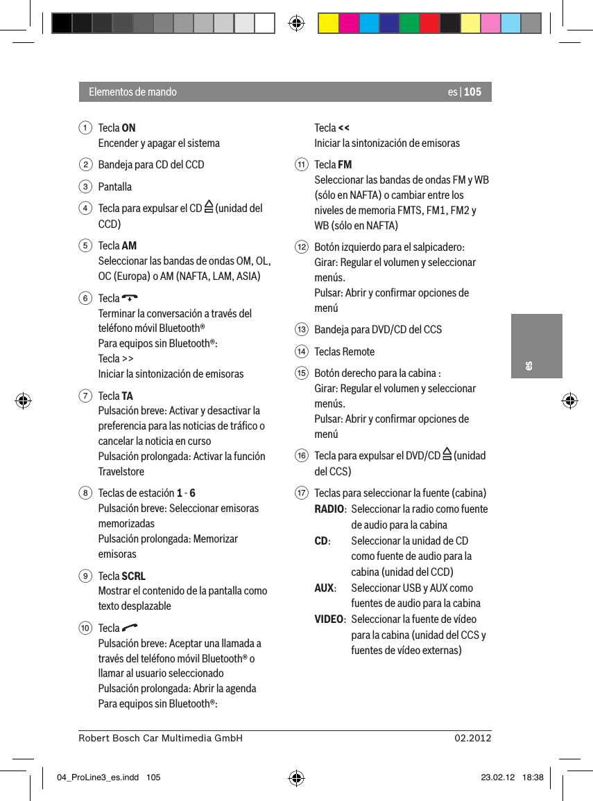 es | 10502.2012Robert Bosch Car Multimedia GmbHes1  Tecla ON Encender y apagar el sistema2  Bandeja para CD del CCD3  Pantalla4  Tecla para expulsar el CD   (unidad del CCD)5  Tecla AMSeleccionar las bandas de ondas OM, OL, OC (Europa) o AM (NAFTA, LAM, ASIA)6  Tecla Terminar la conversación a través del teléfono móvil Bluetooth®Para equipos sin Bluetooth®:Tecla &gt;&gt;Iniciar la sintonización de emisoras7  Tecla TAPulsación breve: Activar y desactivar la preferencia para las noticias de tráﬁco o cancelar la noticia en cursoPulsación prolongada: Activar la función Travelstore8  Teclas de estación 1 - 6Pulsación breve: Seleccionar emisoras memorizadasPulsación prolongada: Memorizar emisoras9  Tecla SCRLMostrar el contenido de la pantalla como texto desplazable:  Tecla Pulsación breve: Aceptar una llamada a través del teléfono móvil Bluetooth® o llamar al usuario seleccionadoPulsación prolongada: Abrir la agendaPara equipos sin Bluetooth®:Tecla &lt;&lt; Iniciar la sintonización de emisoras;  Tecla FMSeleccionar las bandas de ondas FM y WB (sólo en NAFTA) o cambiar entre los niveles de memoria FMTS, FM1, FM2 y WB (sólo en NAFTA)&lt;  Botón izquierdo para el salpicadero:Girar: Regular el volumen y seleccionar menús.Pulsar: Abrir y conﬁrmar opciones de menú=  Bandeja para DVD/CD del CCS&gt;  Teclas Remote ?  Botón derecho para la cabina :Girar: Regular el volumen y seleccionar menús.Pulsar: Abrir y conﬁrmar opciones de menú@  Tecla para expulsar el DVD/CD   (unidad del CCS)A  Teclas para seleccionar la fuente (cabina)RADIO:  Seleccionar la radio como fuente de audio para la cabinaCD:   Seleccionar la unidad de CD como fuente de audio para la cabina (unidad del CCD)AUX:  Seleccionar USB y AUX como fuentes de audio para la cabinaVIDEO:  Seleccionar la fuente de vídeo para la cabina (unidad del CCS y fuentes de vídeo externas)Elementos de mando04_ProLine3_es.indd   105 23.02.12   18:38