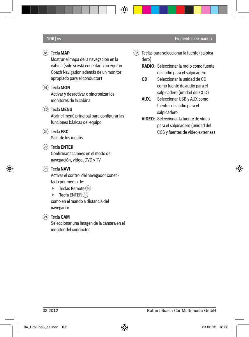 106 | es02.2012 Robert Bosch Car Multimedia GmbHElementos de mandoB  Tecla MAPMostrar el mapa de la navegación en la cabina (sólo si está conectado un equipo Coach Navigation además de un monitor apropiado para el conductor)C  Tecla MONActivar y desactivar o sincronizar los monitores de la cabinaD  Tecla MENUAbrir el menú principal para conﬁgurar las funciones básicas del equipoE  Tecla ESCSalir de los menúsF  Tecla ENTERConﬁrmar acciones en el modo de navegación, vídeo, DVD y TVG  Tecla NAVIActivar el control del navegador conec-tado por medio de: fTeclas Remote &gt;  fTecla ENTER Fcomo en el mando a distancia del navegadorH  Tecla CAMSeleccionar una imagen de la cámara en el monitor del conductorI  Teclas para seleccionar la fuente (salpica-dero)RADIO:  Seleccionar la radio como fuente de audio para el salpicaderoCD:   Seleccionar la unidad de CD como fuente de audio para el salpicadero (unidad del CCD)AUX:  Seleccionar USB y AUX como fuentes de audio para el salpicaderoVIDEO:  Seleccionar la fuente de vídeo para el salpicadero (unidad del CCS y fuentes de vídeo externas)04_ProLine3_es.indd   106 23.02.12   18:38