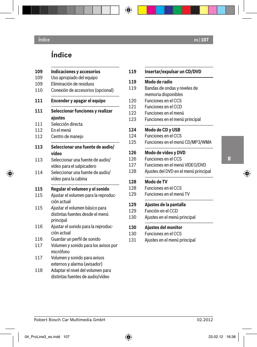 es | 10702.2012Robert Bosch Car Multimedia GmbHesÍndiceÍndice 119  Insertar/expulsar un CD/DVD 119  Modo de radio 119  Bandas de ondas y niveles de memoria disponibles 120  Funciones en el CCS 121  Funciones en el CCD 122  Funciones en el menú 123  Funciones en el menú principal 124  Modo de CD y USB 124  Funciones en el CCS 125  Funciones en el menú CD/MP3/WMA 126  Modo de vídeo y DVD 126  Funciones en el CCS 127  Funciones en el menú VIDEO/DVD 128  Ajustes del DVD en el menú principal 128  Modo de TV 128  Funciones en el CCS 129  Funciones en el menú TV 129  Ajustes de la pantalla 129  Función en el CCD 130  Ajustes en el menú principal 130  Ajustes del monitor 130  Funciones en el CCS 131  Ajustes en el menú principal 109  Indicaciones y accesorios 109  Uso apropiado del equipo 109  Eliminación de residuos 110  Conexión de accesorios (opcional) 111  Encender y apagar el equipo 111  Seleccionar funciones y realizar ajustes 111  Selección directa 112  En el menú 112  Centro de manejo 113  Seleccionar una fuente de audio/vídeo 113  Seleccionar una fuente de audio/vídeo para el salpicadero 114  Seleccionar una fuente de audio/vídeo para la cabina 115  Regular el volumen y el sonido 115  Ajustar el volumen para la reproduc-ción actual 115  Ajustar el volumen básico para distintas fuentes desde el menú principal 116  Ajustar el sonido para la reproduc-ción actual 116  Guardar un perﬁl de sonido 117  Volumen y sonido para los avisos por micrófono 117  Volumen y sonido para avisos externos y alarma (avisador) 118  Adaptar el nivel del volumen para distintas fuentes de audio/vídeo04_ProLine3_es.indd   107 23.02.12   18:38