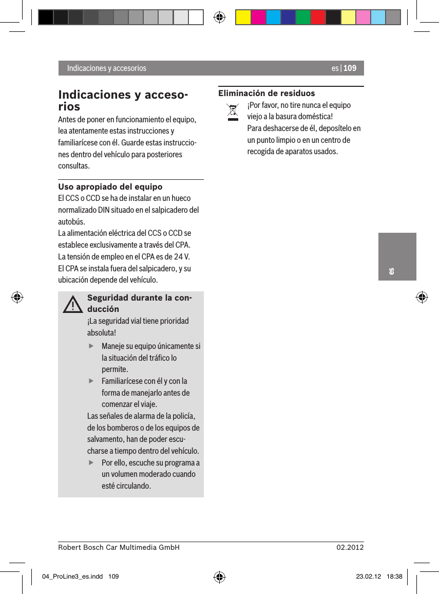 es | 10902.2012Robert Bosch Car Multimedia GmbHesIndicaciones y acceso-riosAntes de poner en funcionamiento el equipo, lea atentamente estas instrucciones y familiarícese con él. Guarde estas instruccio-nes dentro del vehículo para posteriores consultas.Uso apropiado del equipoEl CCS o CCD se ha de instalar en un hueco normalizado DIN situado en el salpicadero del autobús.La alimentación eléctrica del CCS o CCD se establece exclusivamente a través del CPA.La tensión de empleo en el CPA es de 24 V.El CPA se instala fuera del salpicadero, y su ubicación depende del vehículo.Seguridad durante la con-ducción¡La seguridad vial tiene prioridad absoluta!  fManeje su equipo únicamente si la situación del tráﬁco lo permite.  fFamiliarícese con él y con la forma de manejarlo antes de comenzar el viaje. Las señales de alarma de la policía, de los bomberos o de los equipos de salvamento, han de poder escu-charse a tiempo dentro del vehículo.  fPor ello, escuche su programa a un volumen moderado cuando esté circulando.Eliminación de residuos¡Por favor, no tire nunca el equipo viejo a la basura doméstica!Para deshacerse de él, deposítelo en un punto limpio o en un centro de recogida de aparatos usados. Indicaciones y accesorios04_ProLine3_es.indd   109 23.02.12   18:38